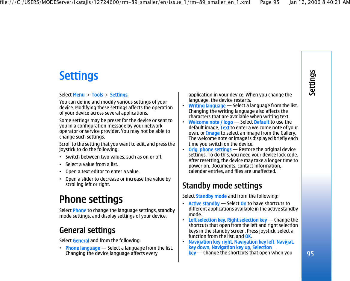 SettingsSelect Menu &gt; Tools &gt; Settings.You can define and modify various settings of yourdevice. Modifying these settings affects the operationof your device across several applications.Some settings may be preset for the device or sent toyou in a configuration message by your networkoperator or service provider. You may not be able tochange such settings.Scroll to the setting that you want to edit, and press thejoystick to do the following:•Switch between two values, such as on or off.•Select a value from a list.•Open a text editor to enter a value.•Open a slider to decrease or increase the value byscrolling left or right.Phone settingsSelect Phone to change the language settings, standbymode settings, and display settings of your device.General settingsSelect General and from the following:•Phone language — Select a language from the list.Changing the device language affects everyapplication in your device. When you change thelanguage, the device restarts.•Writing language — Select a language from the list.Changing the writing language also affects thecharacters that are available when writing text.•Welcome note / logo — Select Default to use thedefault image, Text to enter a welcome note of yourown, or Image to select an image from the Gallery.The welcome note or image is displayed briefly eachtime you switch on the device.•Orig. phone settings — Restore the original devicesettings. To do this, you need your device lock code.After resetting, the device may take a longer time topower on. Documents, contact information,calendar entries, and files are unaffected.Standby mode settingsSelect Standby mode and from the following:•Active standby — Select On to have shortcuts todifferent applications available in the active standbymode.•Left selection key, Right selection key — Change theshortcuts that open from the left and right selectionkeys in the standby screen. Press joystick, select afunction from the list, and OK.•Navigation key right, Navigation key left, Navigat.key down, Navigation key up, Selectionkey — Change the shortcuts that open when you95Settingsfile:///C:/USERS/MODEServer/lkatajis/12724600/rm-89_smailer/en/issue_1/rm-89_smailer_en_1.xml Page 95 Jan 12, 2006 8:40:21 AM