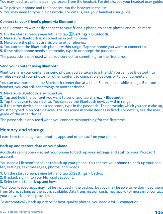 You may need to start the pairing process from the headset. For details, see your headset user guide.4. To pair your phone and the headset, tap the headset in the list.5. You may need to type in a passcode. For details, see your headset user guide.Connect to your friend’s phone via BluetoothUse Bluetooth to wirelessly connect to your friend&apos;s phone, to share photos and much more.1. On the start screen, swipe left, and tap   Settings &gt; Bluetooth.2. Make sure Bluetooth is switched on in both phones.3. Make sure the phones are visible to other phones.4. You can see the Bluetooth phones within range. Tap the phone you want to connect to.5. If the other phone needs a passcode, type in or accept the passcode.The passcode is only used when you connect to something for the first time.Send your content using BluetoothWant to share your content or send photos you&apos;ve taken to a friend? You can use Bluetooth towirelessly send your photos, or other content to compatible devices or to your computer.You can use more than one Bluetooth connection at a time. For example, while using a Bluetoothheadset, you can still send things to another device.1. Make sure Bluetooth is switched on.2. Tap and hold the content you want to send, and tap share... &gt; Bluetooth.3. Tap the device to connect to. You can see the Bluetooth devices within range.4. If the other device needs a passcode, type in the passcode. The passcode, which you can make up,must be typed in on both devices. The passcode in some devices is fixed. For details, see the userguide of the other device.The passcode is only used when you connect to something for the first time.Memory and storageLearn how to manage your photos, apps and other stuff on your phone.Back up and restore data on your phoneAccidents can happen – so set your phone to back up your settings and stuff to your Microsoftaccount.You need a Microsoft account to back up your phone. You can set your phone to back up your applist, settings, text messages, photos, and videos.1. On the start screen, swipe left, and tap   Settings &gt; backup.2. If asked, sign in to your Microsoft account.3. Select what to back up and how.Your downloaded apps may not be included in the backup, but you may be able to re-download themfrom Store, as long as the app is available. Data transmission costs may apply. For more info, contactyour network service provider.To automatically back up videos or best-quality photos, you need a Wi-Fi connection.© 2013 Nokia. All rights reserved.106