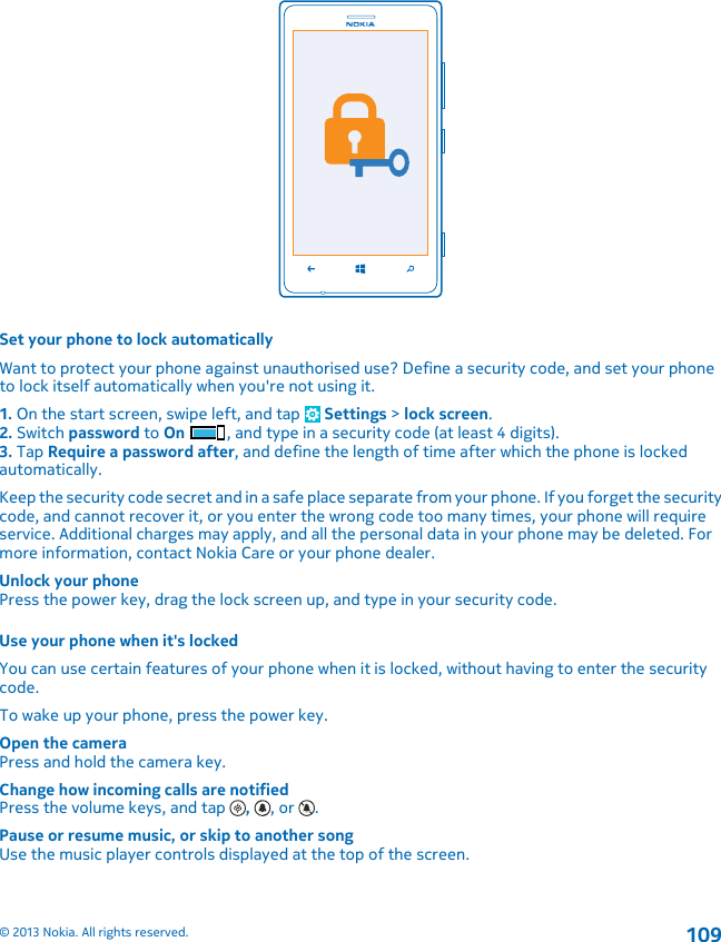 Set your phone to lock automaticallyWant to protect your phone against unauthorised use? Define a security code, and set your phoneto lock itself automatically when you&apos;re not using it.1. On the start screen, swipe left, and tap   Settings &gt; lock screen.2. Switch password to On , and type in a security code (at least 4 digits).3. Tap Require a password after, and define the length of time after which the phone is lockedautomatically.Keep the security code secret and in a safe place separate from your phone. If you forget the securitycode, and cannot recover it, or you enter the wrong code too many times, your phone will requireservice. Additional charges may apply, and all the personal data in your phone may be deleted. Formore information, contact Nokia Care or your phone dealer.Unlock your phonePress the power key, drag the lock screen up, and type in your security code.Use your phone when it&apos;s lockedYou can use certain features of your phone when it is locked, without having to enter the securitycode.To wake up your phone, press the power key.Open the cameraPress and hold the camera key.Change how incoming calls are notifiedPress the volume keys, and tap  ,  , or  .Pause or resume music, or skip to another songUse the music player controls displayed at the top of the screen.© 2013 Nokia. All rights reserved.109
