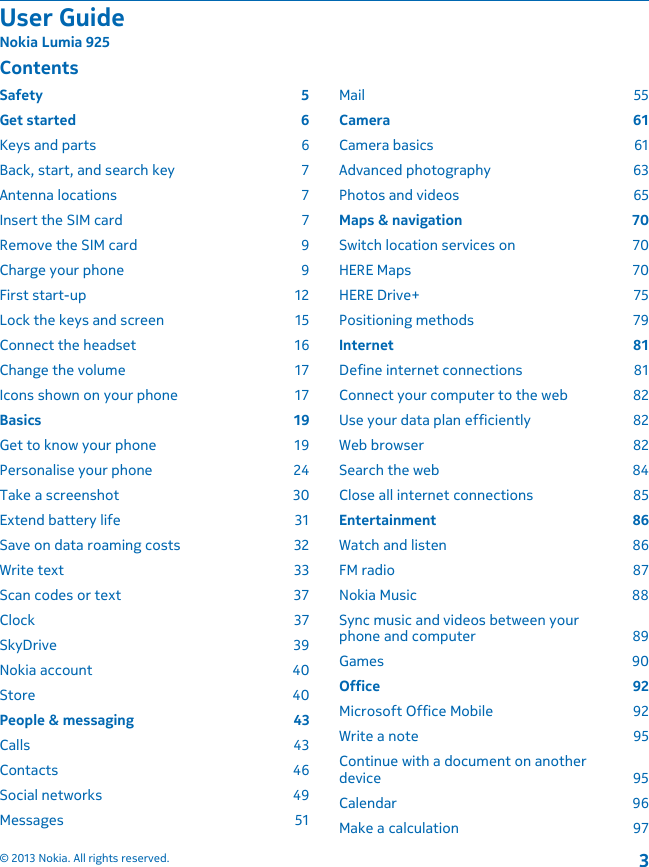 ContentsSafety 5Get started  6Keys and parts  6Back, start, and search key  7Antenna locations  7Insert the SIM card  7Remove the SIM card  9Charge your phone  9First start-up  12Lock the keys and screen  15Connect the headset  16Change the volume  17Icons shown on your phone  17Basics 19Get to know your phone  19Personalise your phone  24Take a screenshot  30Extend battery life  31Save on data roaming costs  32Write text  33Scan codes or text  37Clock 37SkyDrive 39Nokia account  40Store 40People &amp; messaging  43Calls 43Contacts 46Social networks  49Messages 51Mail 55Camera 61Camera basics  61Advanced photography  63Photos and videos  65Maps &amp; navigation  70Switch location services on  70HERE Maps  70HERE Drive+  75Positioning methods  79Internet 81Define internet connections  81Connect your computer to the web  82Use your data plan efficiently  82Web browser  82Search the web  84Close all internet connections  85Entertainment 86Watch and listen  86FM radio  87Nokia Music  88Sync music and videos between yourphone and computer  89Games 90Office 92Microsoft Office Mobile  92Write a note  95Continue with a document on anotherdevice 95Calendar 96Make a calculation  97User GuideNokia Lumia 925© 2013 Nokia. All rights reserved.3