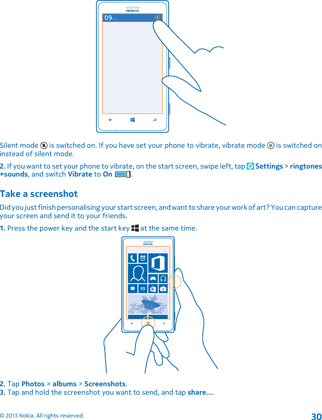 Silent mode   is switched on. If you have set your phone to vibrate, vibrate mode   is switched oninstead of silent mode.2. If you want to set your phone to vibrate, on the start screen, swipe left, tap   Settings &gt; ringtones+sounds, and switch Vibrate to On .Take a screenshotDid you just finish personalising your start screen, and want to share your work of art? You can captureyour screen and send it to your friends.1. Press the power key and the start key   at the same time.2. Tap Photos &gt; albums &gt; Screenshots.3. Tap and hold the screenshot you want to send, and tap share....© 2013 Nokia. All rights reserved.30