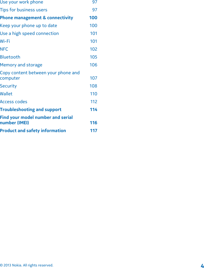 Use your work phone  97Tips for business users  97Phone management &amp; connectivity  100Keep your phone up to date  100Use a high speed connection  101Wi-Fi 101NFC 102Bluetooth 105Memory and storage  106Copy content between your phone andcomputer 107Security 108Wallet 110Access codes  112Troubleshooting and support  114Find your model number and serialnumber (IMEI)  116Product and safety information  117© 2013 Nokia. All rights reserved.4