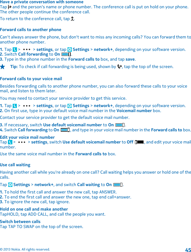 Have a private conversation with someoneTap   and the person&apos;s name or phone number. The conference call is put on hold on your phone.The other people continue the conference call.To return to the conference call, tap  .Forward calls to another phoneCan&apos;t always answer the phone, but don&apos;t want to miss any incoming calls? You can forward them toanother phone number.1. Tap   &gt;   &gt; settings, or tap   Settings &gt; network+, depending on your software version.2. Switch Call forwarding to On .3. Type in the phone number in the Forward calls to box, and tap save.Tip: To check if call forwarding is being used, shown by  , tap the top of the screen.Forward calls to your voice mailBesides forwarding calls to another phone number, you can also forward these calls to your voicemail, and listen to them later.You may need to contact your service provider to get this service.1. Tap   &gt;   &gt; settings, or tap   Settings &gt; network+, depending on your software version.2. On first use, type in your default voice mail number in the Voicemail number box.Contact your service provider to get the default voice mail number.3. If necessary, switch Use default voicemail number to On .4. Switch Call forwarding to On , and type in your voice mail number in the Forward calls to box.Edit your voice mail numberTap   &gt;   &gt; settings, switch Use default voicemail number to Off , and edit your voice mailnumber.Use the same voice mail number in the Forward calls to box.Use call waitingHaving another call while you&apos;re already on one call? Call waiting helps you answer or hold one of thecalls.Tap   Settings &gt; network+, and switch Call waiting to On  .1. To hold the first call and answer the new call, tap ANSWER.2. To end the first call and answer the new one, tap end call+answer.3. To ignore the new call, tap ignore.Hold on one call and make anotherTapHOLD, tap ADD CALL, and call the people you want.Switch between callsTap TAP TO SWAP on the top of the screen.© 2013 Nokia. All rights reserved.45