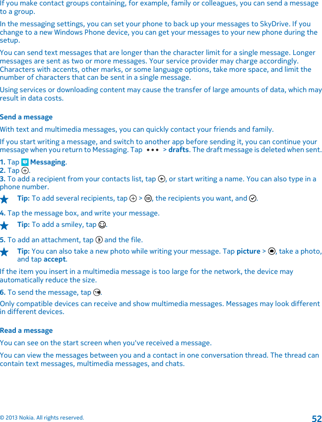 If you make contact groups containing, for example, family or colleagues, you can send a messageto a group.In the messaging settings, you can set your phone to back up your messages to SkyDrive. If youchange to a new Windows Phone device, you can get your messages to your new phone during thesetup.You can send text messages that are longer than the character limit for a single message. Longermessages are sent as two or more messages. Your service provider may charge accordingly.Characters with accents, other marks, or some language options, take more space, and limit thenumber of characters that can be sent in a single message.Using services or downloading content may cause the transfer of large amounts of data, which mayresult in data costs.Send a messageWith text and multimedia messages, you can quickly contact your friends and family.If you start writing a message, and switch to another app before sending it, you can continue yourmessage when you return to Messaging. Tap   &gt; drafts. The draft message is deleted when sent.1. Tap   Messaging.2. Tap  .3. To add a recipient from your contacts list, tap  , or start writing a name. You can also type in aphone number.Tip: To add several recipients, tap   &gt;  , the recipients you want, and  .4. Tap the message box, and write your message.Tip: To add a smiley, tap  .5. To add an attachment, tap   and the file.Tip: You can also take a new photo while writing your message. Tap picture &gt;  , take a photo,and tap accept.If the item you insert in a multimedia message is too large for the network, the device mayautomatically reduce the size.6. To send the message, tap  .Only compatible devices can receive and show multimedia messages. Messages may look differentin different devices.Read a messageYou can see on the start screen when you&apos;ve received a message.You can view the messages between you and a contact in one conversation thread. The thread cancontain text messages, multimedia messages, and chats.© 2013 Nokia. All rights reserved.52