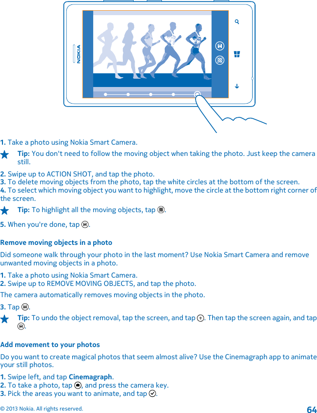 1. Take a photo using Nokia Smart Camera.Tip: You don&apos;t need to follow the moving object when taking the photo. Just keep the camerastill.2. Swipe up to ACTION SHOT, and tap the photo.3. To delete moving objects from the photo, tap the white circles at the bottom of the screen.4. To select which moving object you want to highlight, move the circle at the bottom right corner ofthe screen.Tip: To highlight all the moving objects, tap  .5. When you&apos;re done, tap  .Remove moving objects in a photoDid someone walk through your photo in the last moment? Use Nokia Smart Camera and removeunwanted moving objects in a photo.1. Take a photo using Nokia Smart Camera.2. Swipe up to REMOVE MOVING OBJECTS, and tap the photo.The camera automatically removes moving objects in the photo.3. Tap  .Tip: To undo the object removal, tap the screen, and tap  . Then tap the screen again, and tap.Add movement to your photosDo you want to create magical photos that seem almost alive? Use the Cinemagraph app to animateyour still photos.1. Swipe left, and tap Cinemagraph.2. To take a photo, tap  , and press the camera key.3. Pick the areas you want to animate, and tap  .© 2013 Nokia. All rights reserved.64