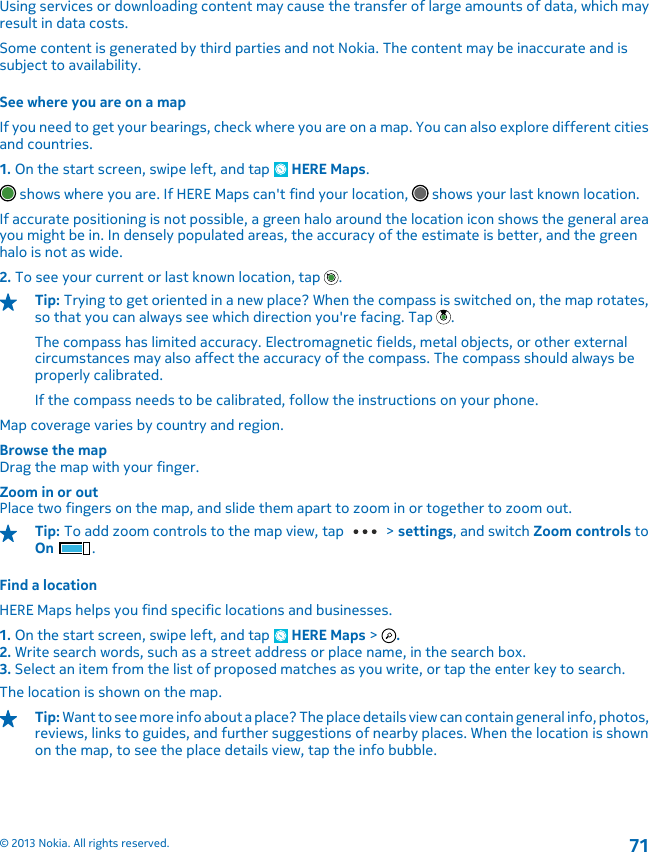 Using services or downloading content may cause the transfer of large amounts of data, which mayresult in data costs.Some content is generated by third parties and not Nokia. The content may be inaccurate and issubject to availability.See where you are on a mapIf you need to get your bearings, check where you are on a map. You can also explore different citiesand countries.1. On the start screen, swipe left, and tap   HERE Maps. shows where you are. If HERE Maps can&apos;t find your location,   shows your last known location.If accurate positioning is not possible, a green halo around the location icon shows the general areayou might be in. In densely populated areas, the accuracy of the estimate is better, and the greenhalo is not as wide.2. To see your current or last known location, tap  .Tip: Trying to get oriented in a new place? When the compass is switched on, the map rotates,so that you can always see which direction you&apos;re facing. Tap  .The compass has limited accuracy. Electromagnetic fields, metal objects, or other externalcircumstances may also affect the accuracy of the compass. The compass should always beproperly calibrated.If the compass needs to be calibrated, follow the instructions on your phone.Map coverage varies by country and region.Browse the mapDrag the map with your finger.Zoom in or outPlace two fingers on the map, and slide them apart to zoom in or together to zoom out.Tip: To add zoom controls to the map view, tap   &gt; settings, and switch Zoom controls toOn .Find a locationHERE Maps helps you find specific locations and businesses.1. On the start screen, swipe left, and tap   HERE Maps &gt;  .2. Write search words, such as a street address or place name, in the search box.3. Select an item from the list of proposed matches as you write, or tap the enter key to search.The location is shown on the map.Tip: Want to see more info about a place? The place details view can contain general info, photos,reviews, links to guides, and further suggestions of nearby places. When the location is shownon the map, to see the place details view, tap the info bubble.© 2013 Nokia. All rights reserved.71