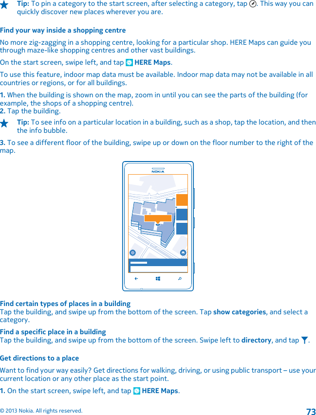 Tip: To pin a category to the start screen, after selecting a category, tap  . This way you canquickly discover new places wherever you are.Find your way inside a shopping centreNo more zig-zagging in a shopping centre, looking for a particular shop. HERE Maps can guide youthrough maze-like shopping centres and other vast buildings.On the start screen, swipe left, and tap   HERE Maps.To use this feature, indoor map data must be available. Indoor map data may not be available in allcountries or regions, or for all buildings.1. When the building is shown on the map, zoom in until you can see the parts of the building (forexample, the shops of a shopping centre).2. Tap the building.Tip: To see info on a particular location in a building, such as a shop, tap the location, and thenthe info bubble.3. To see a different floor of the building, swipe up or down on the floor number to the right of themap.Find certain types of places in a buildingTap the building, and swipe up from the bottom of the screen. Tap show categories, and select acategory.Find a specific place in a buildingTap the building, and swipe up from the bottom of the screen. Swipe left to directory, and tap  .Get directions to a placeWant to find your way easily? Get directions for walking, driving, or using public transport – use yourcurrent location or any other place as the start point.1. On the start screen, swipe left, and tap   HERE Maps.© 2013 Nokia. All rights reserved.73