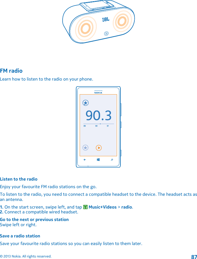 FM radioLearn how to listen to the radio on your phone.Listen to the radioEnjoy your favourite FM radio stations on the go.To listen to the radio, you need to connect a compatible headset to the device. The headset acts asan antenna.1. On the start screen, swipe left, and tap   Music+Videos &gt; radio.2. Connect a compatible wired headset.Go to the next or previous stationSwipe left or right.Save a radio stationSave your favourite radio stations so you can easily listen to them later.© 2013 Nokia. All rights reserved.87