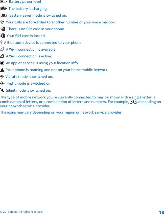   Battery power level  The battery is charging.  Battery saver mode is switched on.  Your calls are forwarded to another number or your voice mailbox.  There is no SIM card in your phone.  Your SIM card is locked.  A Bluetooth device is connected to your phone.  A Wi-Fi connection is available.  A Wi-Fi connection is active.  An app or service is using your location info.  Your phone is roaming and not on your home mobile network.  Vibrate mode is switched on.  Flight mode is switched on.  Silent mode is switched on.The type of mobile network you&apos;re currently connected to may be shown with a single letter, acombination of letters, or a combination of letters and numbers. For example,  , depending onyour network service provider.The icons may vary depending on your region or network service provider.© 2013 Nokia. All rights reserved.18