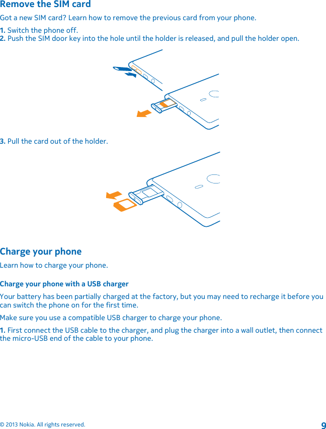 Remove the SIM cardGot a new SIM card? Learn how to remove the previous card from your phone.1. Switch the phone off.2. Push the SIM door key into the hole until the holder is released, and pull the holder open.3. Pull the card out of the holder.Charge your phoneLearn how to charge your phone.Charge your phone with a USB chargerYour battery has been partially charged at the factory, but you may need to recharge it before youcan switch the phone on for the first time.Make sure you use a compatible USB charger to charge your phone.1. First connect the USB cable to the charger, and plug the charger into a wall outlet, then connectthe micro-USB end of the cable to your phone.© 2013 Nokia. All rights reserved.9