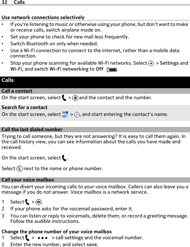 Use network connections selectively•If you&apos;re listening to music or otherwise using your phone, but don&apos;t want to makeor receive calls, switch airplane mode on.•Set your phone to check for new mail less frequently.•Switch Bluetooth on only when needed.•Use a Wi-Fi connection to connect to the internet, rather than a mobile dataconnection.•Stop your phone scanning for available Wi-Fi networks. Select   &gt; Settings andWi-Fi, and switch Wi-Fi networking to Off .CallsCall a contactOn the start screen, select   &gt;   and the contact and the number.Search for a contactOn the start screen, select   &gt;  , and start entering the contact&apos;s name.Call the last dialed numberTrying to call someone, but they are not answering? It is easy to call them again. Inthe call history view, you can see information about the calls you have made andreceived.On the start screen, select   .Select   next to the name or phone number.Call your voice mailboxYou can divert your incoming calls to your voice mailbox. Callers can also leave you amessage if you do not answer. Voice mailbox is a network service.1Select  &gt;  .2 If your phone asks for the voicemail password, enter it.3 You can listen or reply to voicemails, delete them, or record a greeting message.Follow the audible instructions.Change the phone number of your voice mailbox1Select  &gt;   &gt; call settings and the voicemail number.2 Enter the new number, and select save.32 Calls