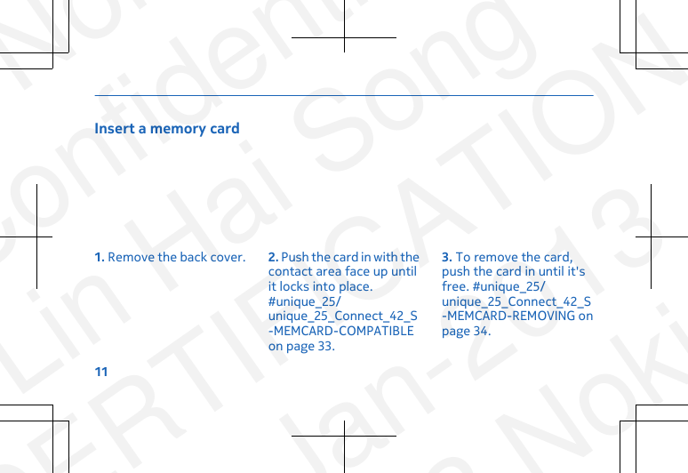 Insert a memory card1. Remove the back cover. 2. Push the card in with thecontact area face up untilit locks into place.#unique_25/unique_25_Connect_42_S-MEMCARD-COMPATIBLEon page 33.3. To remove the card,push the card in until it&apos;sfree. #unique_25/unique_25_Connect_42_S-MEMCARD-REMOVING onpage 34.11NokiaConfidentialLin Hai SongCERTIFICATION23-Jan-2013© 2013 Nokia