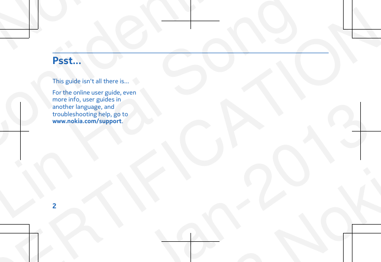 Psst...This guide isn&apos;t all there is...For the online user guide, evenmore info, user guides inanother language, andtroubleshooting help, go towww.nokia.com/support.2NokiaConfidentialLin Hai SongCERTIFICATION23-Jan-2013© 2013 Nokia