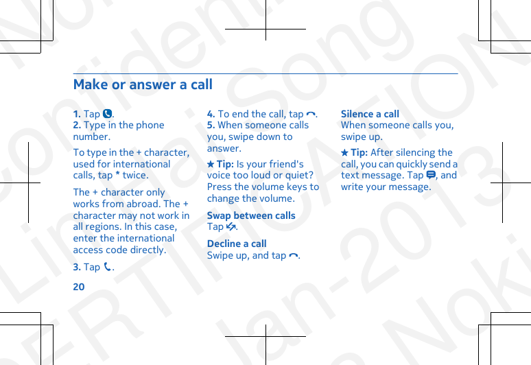 Make or answer a call1. Tap  .2. Type in the phonenumber.To type in the + character,used for internationalcalls, tap * twice.The + character onlyworks from abroad. The +character may not work inall regions. In this case,enter the internationalaccess code directly.3. Tap  .4. To end the call, tap  .5. When someone callsyou, swipe down toanswer. Tip: Is your friend&apos;svoice too loud or quiet?Press the volume keys tochange the volume.Swap between callsTap  .Decline a callSwipe up, and tap  .Silence a callWhen someone calls you,swipe up. Tip: After silencing thecall, you can quickly send atext message. Tap  , andwrite your message.20NokiaConfidentialLin Hai SongCERTIFICATION23-Jan-2013© 2013 Nokia