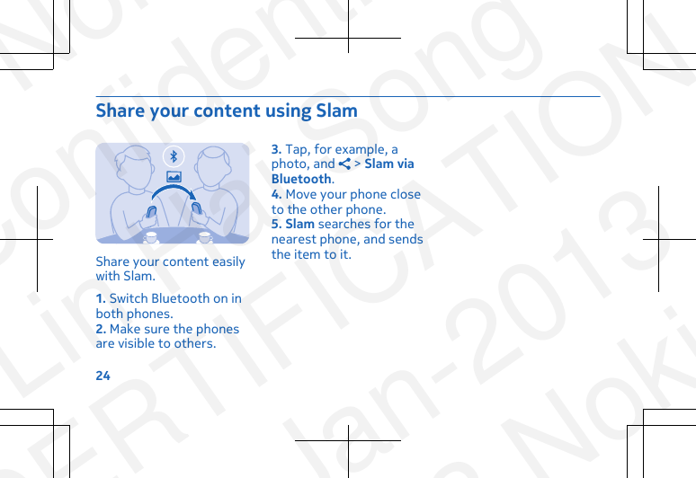 Share your content using SlamShare your content easilywith Slam.1. Switch Bluetooth on inboth phones.2. Make sure the phonesare visible to others.3. Tap, for example, aphoto, and   &gt; Slam viaBluetooth.4. Move your phone closeto the other phone.5. Slam searches for thenearest phone, and sendsthe item to it.24NokiaConfidentialLin Hai SongCERTIFICATION23-Jan-2013© 2013 Nokia