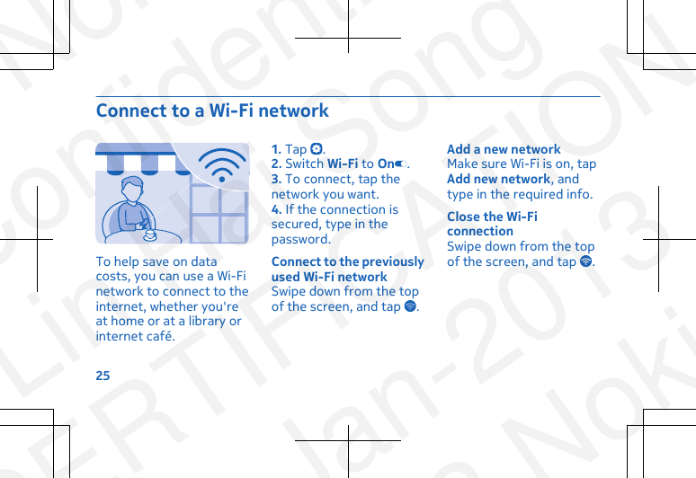 Connect to a Wi-Fi networkTo help save on datacosts, you can use a Wi-Finetwork to connect to theinternet, whether you&apos;reat home or at a library orinternet café.1. Tap  .2. Switch Wi-Fi to On .3. To connect, tap thenetwork you want.4. If the connection issecured, type in thepassword.Connect to the previouslyused Wi-Fi networkSwipe down from the topof the screen, and tap  .Add a new networkMake sure Wi-Fi is on, tapAdd new network, andtype in the required info.Close the Wi-FiconnectionSwipe down from the topof the screen, and tap  .25NokiaConfidentialLin Hai SongCERTIFICATION23-Jan-2013© 2013 Nokia