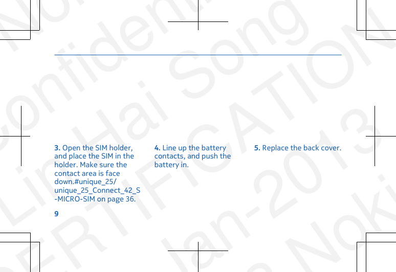 3. Open the SIM holder,and place the SIM in theholder. Make sure thecontact area is facedown.#unique_25/unique_25_Connect_42_S-MICRO-SIM on page 36.4. Line up the batterycontacts, and push thebattery in.5. Replace the back cover.9NokiaConfidentialLin Hai SongCERTIFICATION23-Jan-2013© 2013 Nokia