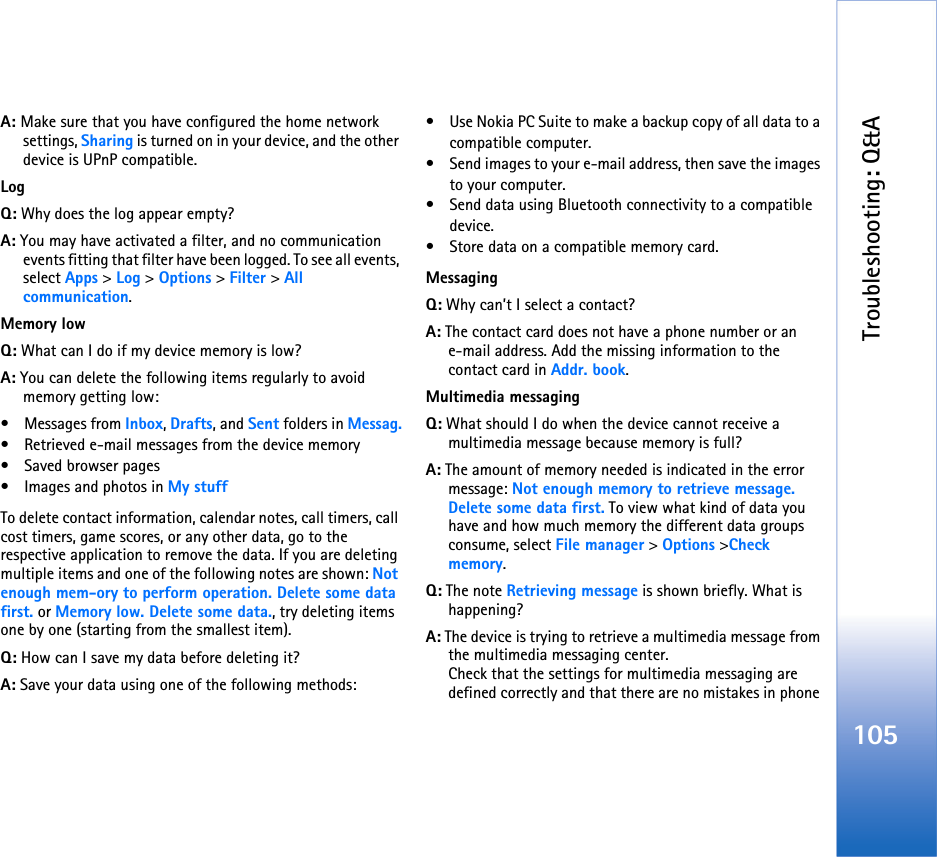 Troubleshooting: Q&amp;A105A: Make sure that you have configured the home network settings, Sharing is turned on in your device, and the other device is UPnP compatible.LogQ: Why does the log appear empty?A: You may have activated a filter, and no communication events fitting that filter have been logged. To see all events, select Apps &gt; Log &gt; Options &gt; Filter &gt; All communication.Memory lowQ: What can I do if my device memory is low?A: You can delete the following items regularly to avoid memory getting low:• Messages from Inbox, Drafts, and Sent folders in Messag.• Retrieved e-mail messages from the device memory• Saved browser pages• Images and photos in My stuffTo delete contact information, calendar notes, call timers, call cost timers, game scores, or any other data, go to the respective application to remove the data. If you are deleting multiple items and one of the following notes are shown: Not enough mem-ory to perform operation. Delete some data first. or Memory low. Delete some data., try deleting items one by one (starting from the smallest item).Q: How can I save my data before deleting it?A: Save your data using one of the following methods:• Use Nokia PC Suite to make a backup copy of all data to a compatible computer.• Send images to your e-mail address, then save the images to your computer.• Send data using Bluetooth connectivity to a compatible device.• Store data on a compatible memory card.MessagingQ: Why can’t I select a contact?A: The contact card does not have a phone number or an e-mail address. Add the missing information to the contact card in Addr. book.Multimedia messagingQ: What should I do when the device cannot receive a multimedia message because memory is full?A: The amount of memory needed is indicated in the error message: Not enough memory to retrieve message. Delete some data first. To view what kind of data you have and how much memory the different data groups consume, select File manager &gt; Options &gt;Check memory.Q: The note Retrieving message is shown briefly. What is happening? A: The device is trying to retrieve a multimedia message from the multimedia messaging center.Check that the settings for multimedia messaging are defined correctly and that there are no mistakes in phone 