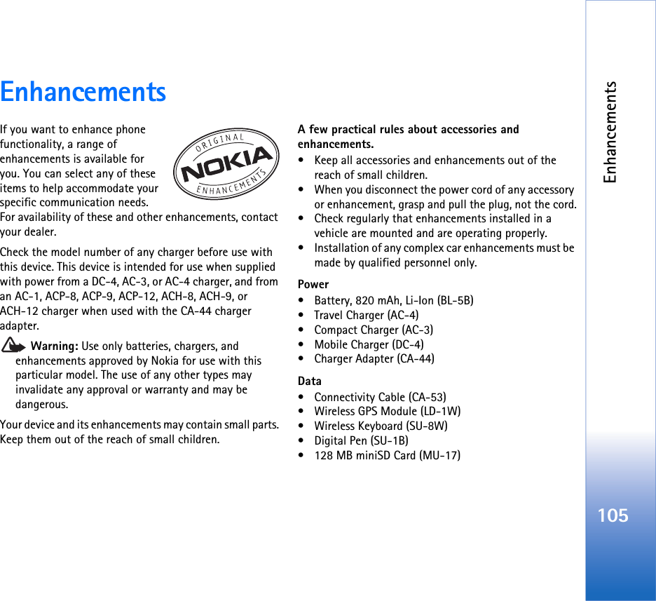 Enhancements105EnhancementsIf you want to enhance phone functionality, a range of enhancements is available for you. You can select any of these items to help accommodate your specific communication needs. For availability of these and other enhancements, contact your dealer.Check the model number of any charger before use with this device. This device is intended for use when supplied with power from a DC-4, AC-3, or AC-4 charger, and from an AC-1, ACP-8, ACP-9, ACP-12, ACH-8, ACH-9, or ACH-12 charger when used with the CA-44 charger adapter. Warning: Use only batteries, chargers, and enhancements approved by Nokia for use with this particular model. The use of any other types may invalidate any approval or warranty and may be dangerous.Your device and its enhancements may contain small parts. Keep them out of the reach of small children.A few practical rules about accessories and enhancements.• Keep all accessories and enhancements out of the reach of small children.• When you disconnect the power cord of any accessory or enhancement, grasp and pull the plug, not the cord.• Check regularly that enhancements installed in a vehicle are mounted and are operating properly.• Installation of any complex car enhancements must be made by qualified personnel only.Power• Battery, 820 mAh, Li-Ion (BL-5B)• Travel Charger (AC-4)• Compact Charger (AC-3)• Mobile Charger (DC-4)• Charger Adapter (CA-44)Data• Connectivity Cable (CA-53)• Wireless GPS Module (LD-1W)• Wireless Keyboard (SU-8W)• Digital Pen (SU-1B)• 128 MB miniSD Card (MU-17)