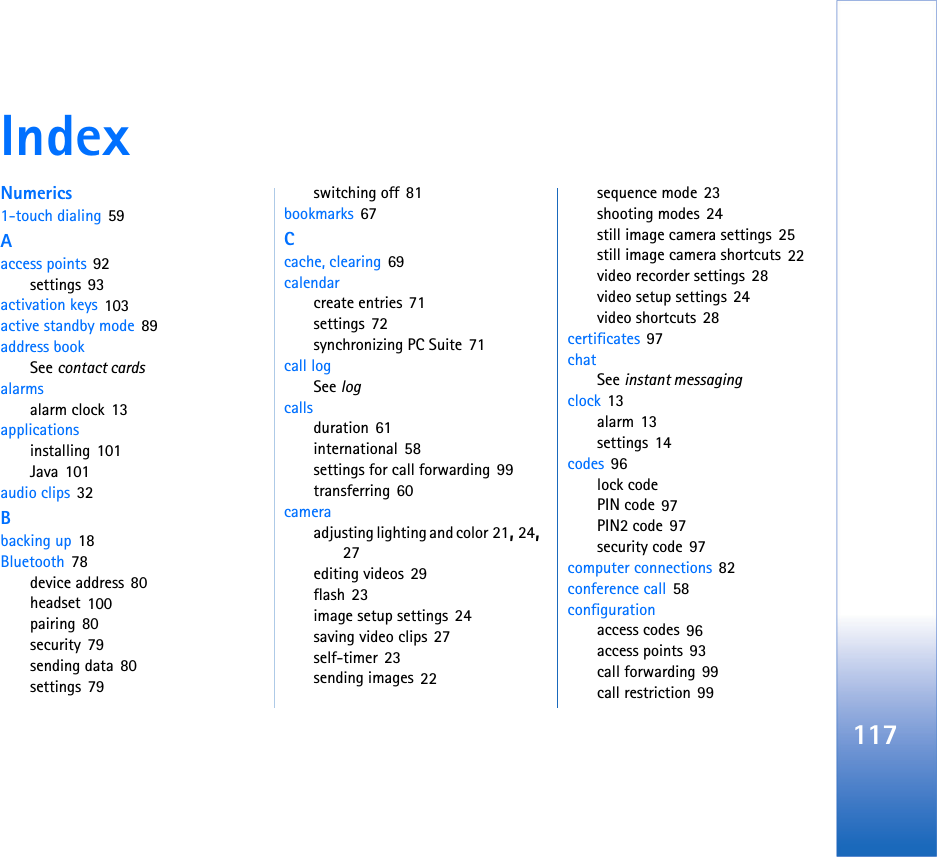 117IndexNumerics1-touch dialing 59Aaccess points 92settings 93activation keys 103active standby mode 89address bookSee contact cardsalarmsalarm clock 13applicationsinstalling 101Java 101audio clips 32Bbacking up 18Bluetooth 78device address 80headset 100pairing 80security 79sending data 80settings 79switching off 81bookmarks 67Ccache, clearing 69calendarcreate entries 71settings 72synchronizing PC Suite 71call logSee logcallsduration 61international 58settings for call forwarding 99transferring 60cameraadjusting lighting and color 21, 24, 27editing videos 29flash 23image setup settings 24saving video clips 27self-timer 23sending images 22sequence mode 23shooting modes 24still image camera settings 25still image camera shortcuts 22video recorder settings 28video setup settings 24video shortcuts 28certificates 97chatSee instant messagingclock 13alarm 13settings 14codes 96lock codePIN code 97PIN2 code 97security code 97computer connections 82conference call 58configurationaccess codes 96access points 93call forwarding 99call restriction 99