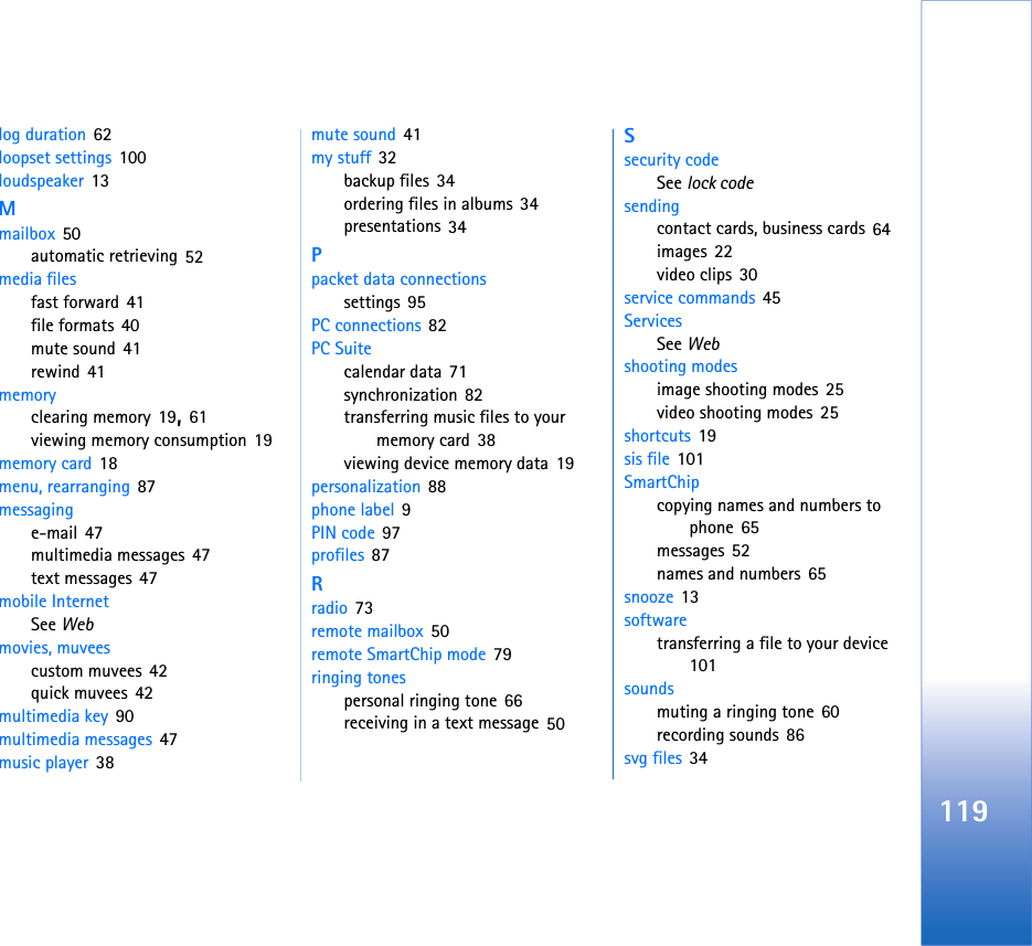 119log duration 62loopset settings 100loudspeaker 13Mmailbox 50automatic retrieving 52media filesfast forward 41file formats 40mute sound 41rewind 41memoryclearing memory 19, 61viewing memory consumption 19memory card 18menu, rearranging 87messaginge-mail 47multimedia messages 47text messages 47mobile InternetSee Webmovies, muveescustom muvees 42quick muvees 42multimedia key 90multimedia messages 47music player 38mute sound 41my stuff 32backup files 34ordering files in albums 34presentations 34Ppacket data connectionssettings 95PC connections 82PC Suitecalendar data 71synchronization 82transferring music files to your memory card 38viewing device memory data 19personalization 88phone label 9PIN code 97profiles 87Rradio 73remote mailbox 50remote SmartChip mode 79ringing tonespersonal ringing tone 66receiving in a text message 50Ssecurity codeSee lock codesendingcontact cards, business cards 64images 22video clips 30service commands 45ServicesSee Webshooting modesimage shooting modes 25video shooting modes 25shortcuts 19sis file 101SmartChipcopying names and numbers to phone 65messages 52names and numbers 65snooze 13softwaretransferring a file to your device 101soundsmuting a ringing tone 60recording sounds 86svg files 34