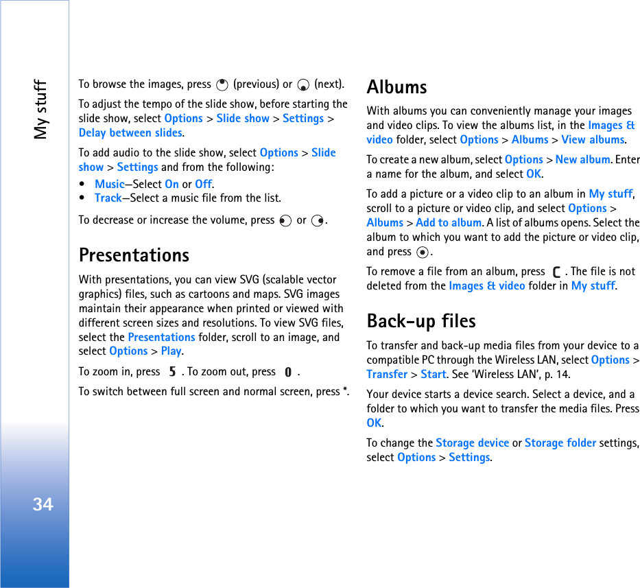 My stuff34To browse the images, press   (previous) or   (next).To adjust the tempo of the slide show, before starting the slide show, select Options &gt; Slide show &gt; Settings &gt; Delay between slides.To add audio to the slide show, select Options &gt; Slide show &gt; Settings and from the following:•Music—Select On or Off.•Track—Select a music file from the list.To decrease or increase the volume, press   or  .PresentationsWith presentations, you can view SVG (scalable vector graphics) files, such as cartoons and maps. SVG images maintain their appearance when printed or viewed with different screen sizes and resolutions. To view SVG files, select the Presentations folder, scroll to an image, and select Options &gt; Play. To zoom in, press  . To zoom out, press  .To switch between full screen and normal screen, press *.AlbumsWith albums you can conveniently manage your images and video clips. To view the albums list, in the Images &amp; video folder, select Options &gt; Albums &gt; View albums. To create a new album, select Options &gt; New album. Enter a name for the album, and select OK.To add a picture or a video clip to an album in My stuff, scroll to a picture or video clip, and select Options &gt; Albums &gt; Add to album. A list of albums opens. Select the album to which you want to add the picture or video clip, and press  .To remove a file from an album, press  . The file is not deleted from the Images &amp; video folder in My stuff.Back-up filesTo transfer and back-up media files from your device to a compatible PC through the Wireless LAN, select Options &gt; Transfer &gt; Start. See ‘Wireless LAN’, p. 14.Your device starts a device search. Select a device, and a folder to which you want to transfer the media files. Press OK.To change the Storage device or Storage folder settings, select Options &gt; Settings.