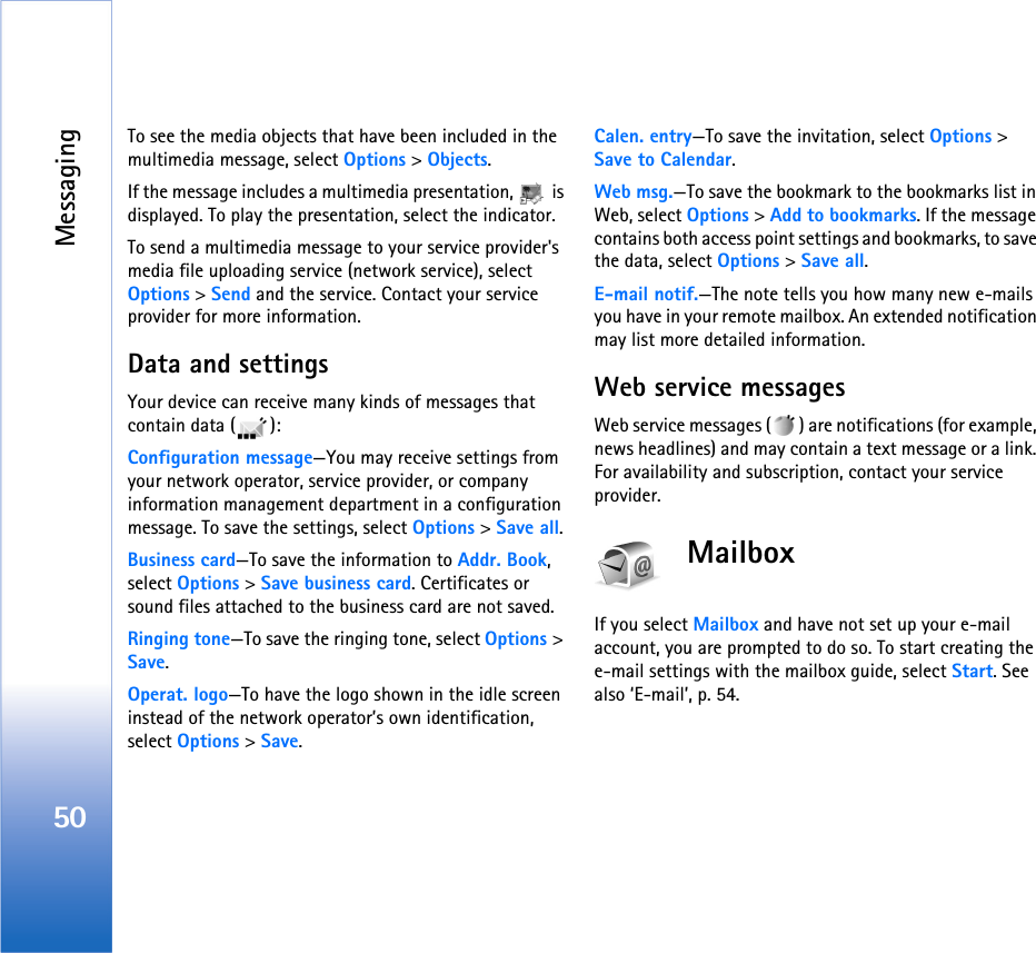 Messaging50To see the media objects that have been included in the multimedia message, select Options &gt; Objects.If the message includes a multimedia presentation,   is displayed. To play the presentation, select the indicator.To send a multimedia message to your service provider&apos;s media file uploading service (network service), select Options &gt; Send and the service. Contact your service provider for more information.Data and settingsYour device can receive many kinds of messages that contain data ( ):Configuration message—You may receive settings from your network operator, service provider, or company information management department in a configuration message. To save the settings, select Options &gt; Save all.Business card—To save the information to Addr. Book, select Options &gt; Save business card. Certificates or sound files attached to the business card are not saved.Ringing tone—To save the ringing tone, select Options &gt; Save.Operat. logo—To have the logo shown in the idle screen instead of the network operator’s own identification, select Options &gt; Save.Calen. entry—To save the invitation, select Options &gt; Save to Calendar.Web msg.—To save the bookmark to the bookmarks list in Web, select Options &gt; Add to bookmarks. If the message contains both access point settings and bookmarks, to save the data, select Options &gt; Save all. E-mail notif.—The note tells you how many new e-mails you have in your remote mailbox. An extended notification may list more detailed information.Web service messagesWeb service messages ( ) are notifications (for example, news headlines) and may contain a text message or a link. For availability and subscription, contact your service provider.MailboxIf you select Mailbox and have not set up your e-mail account, you are prompted to do so. To start creating the e-mail settings with the mailbox guide, select Start. See also ‘E-mail’, p. 54.