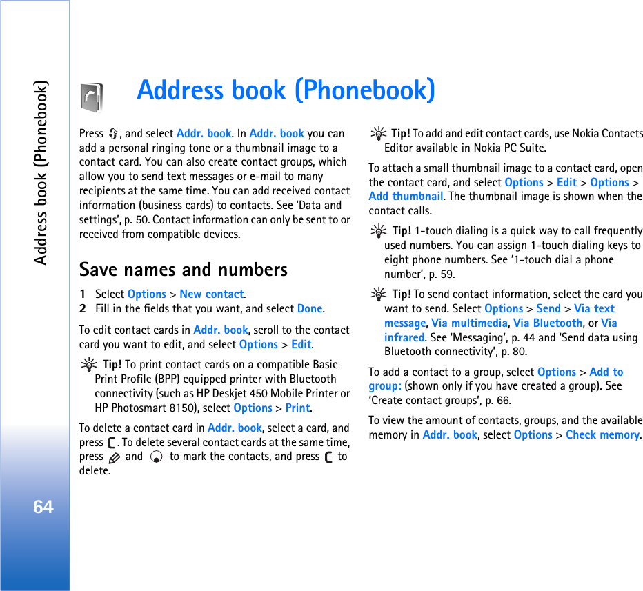 Address book (Phonebook)64Address book (Phonebook)Press  , and select Addr. book. In Addr. book you can add a personal ringing tone or a thumbnail image to a contact card. You can also create contact groups, which allow you to send text messages or e-mail to many recipients at the same time. You can add received contact information (business cards) to contacts. See ‘Data and settings’, p. 50. Contact information can only be sent to or received from compatible devices. Save names and numbers1Select Options &gt; New contact.2Fill in the fields that you want, and select Done.To edit contact cards in Addr. book, scroll to the contact card you want to edit, and select Options &gt; Edit. Tip! To print contact cards on a compatible Basic Print Profile (BPP) equipped printer with Bluetooth connectivity (such as HP Deskjet 450 Mobile Printer or HP Photosmart 8150), select Options &gt; Print.To delete a contact card in Addr. book, select a card, and press  . To delete several contact cards at the same time, press   and   to mark the contacts, and press   to delete. Tip! To add and edit contact cards, use Nokia Contacts Editor available in Nokia PC Suite. To attach a small thumbnail image to a contact card, open the contact card, and select Options &gt; Edit &gt; Options &gt; Add thumbnail. The thumbnail image is shown when the contact calls. Tip! 1-touch dialing is a quick way to call frequently used numbers. You can assign 1-touch dialing keys to eight phone numbers. See ‘1-touch dial a phone number’, p. 59. Tip! To send contact information, select the card you want to send. Select Options &gt; Send &gt; Via text message, Via multimedia, Via Bluetooth, or Via infrared. See ‘Messaging’, p. 44 and ‘Send data using Bluetooth connectivity’, p. 80.To add a contact to a group, select Options &gt; Add to group: (shown only if you have created a group). See ‘Create contact groups’, p. 66.To view the amount of contacts, groups, and the available memory in Addr. book, select Options &gt; Check memory.