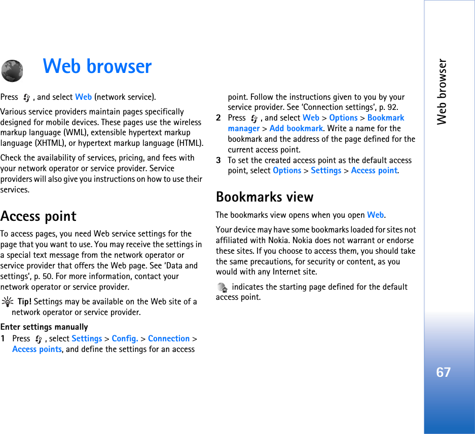 Web browser67Web browserPress , and select Web (network service).Various service providers maintain pages specifically designed for mobile devices. These pages use the wireless markup language (WML), extensible hypertext markup language (XHTML), or hypertext markup language (HTML).Check the availability of services, pricing, and fees with your network operator or service provider. Service providers will also give you instructions on how to use their services.Access pointTo access pages, you need Web service settings for the page that you want to use. You may receive the settings in a special text message from the network operator or service provider that offers the Web page. See ‘Data and settings’, p. 50. For more information, contact your network operator or service provider. Tip! Settings may be available on the Web site of a network operator or service provider.Enter settings manually1Press , select Settings &gt; Config. &gt; Connection &gt; Access points, and define the settings for an access point. Follow the instructions given to you by your service provider. See ‘Connection settings’, p. 92.2Press , and select Web &gt; Options &gt; Bookmark manager &gt; Add bookmark. Write a name for the bookmark and the address of the page defined for the current access point.3To set the created access point as the default access point, select Options &gt; Settings &gt; Access point.Bookmarks viewThe bookmarks view opens when you open Web.Your device may have some bookmarks loaded for sites not affiliated with Nokia. Nokia does not warrant or endorse these sites. If you choose to access them, you should take the same precautions, for security or content, as you would with any Internet site. indicates the starting page defined for the default access point.