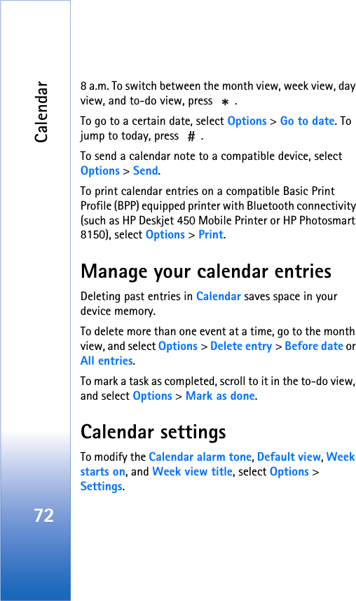 Calendar728 a.m. To switch between the month view, week view, day view, and to-do view, press  .To go to a certain date, select Options &gt; Go to date. To jump to today, press  .To send a calendar note to a compatible device, select Options &gt; Send.To print calendar entries on a compatible Basic Print Profile (BPP) equipped printer with Bluetooth connectivity (such as HP Deskjet 450 Mobile Printer or HP Photosmart 8150), select Options &gt; Print.Manage your calendar entriesDeleting past entries in Calendar saves space in your device memory.To delete more than one event at a time, go to the month view, and select Options &gt; Delete entry &gt; Before date or All entries.To mark a task as completed, scroll to it in the to-do view, and select Options &gt; Mark as done.Calendar settingsTo modify the Calendar alarm tone, Default view, Week starts on, and Week view title, select Options &gt; Settings.