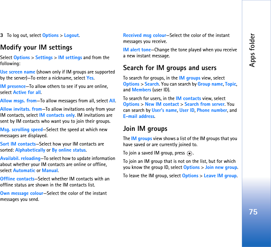 Apps folder753To log out, select Options &gt; Logout.Modify your IM settingsSelect Options &gt; Settings &gt; IM settings and from the following:Use screen name (shown only if IM groups are supported by the server)—To enter a nickname, select Yes.IM presence—To allow others to see if you are online, select Active for all.Allow msgs. from—To allow messages from all, select All.Allow invitats. from—To allow invitations only from your IM contacts, select IM contacts only. IM invitations are sent by IM contacts who want you to join their groups.Msg. scrolling speed—Select the speed at which new messages are displayed.Sort IM contacts—Select how your IM contacts are sorted: Alphabetically or By online status.Availabil. reloading—To select how to update information about whether your IM contacts are online or offline, select Automatic or Manual.Offline contacts—Select whether IM contacts with an offline status are shown in the IM contacts list.Own message colour—Select the color of the instant messages you send.Received msg colour—Select the color of the instant messages you receive.IM alert tone—Change the tone played when you receive a new instant message.Search for IM groups and usersTo search for groups, in the IM groups view, select Options &gt; Search. You can search by Group name, Topic, and Members (user ID).To search for users, in the IM contacts view, select Options &gt; New IM contact &gt; Search from server. You can search by User&apos;s name, User ID, Phone number, and E-mail address.Join IM groupsThe IM groups view shows a list of the IM groups that you have saved or are currently joined to.To join a saved IM group, press  .To join an IM group that is not on the list, but for which you know the group ID, select Options &gt; Join new group.To leave the IM group, select Options &gt; Leave IM group.