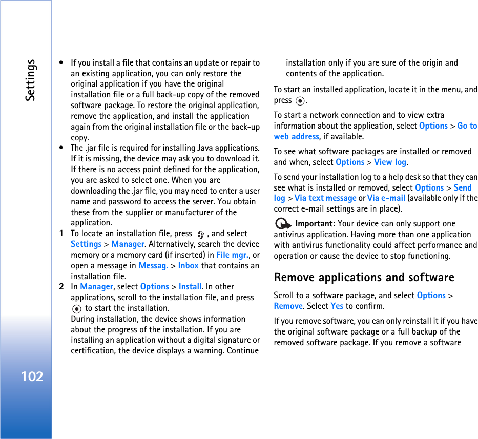 Settings102• If you install a file that contains an update or repair to an existing application, you can only restore the original application if you have the original installation file or a full back-up copy of the removed software package. To restore the original application, remove the application, and install the application again from the original installation file or the back-up copy.• The .jar file is required for installing Java applications. If it is missing, the device may ask you to download it. If there is no access point defined for the application, you are asked to select one. When you are downloading the .jar file, you may need to enter a user name and password to access the server. You obtain these from the supplier or manufacturer of the application.1To locate an installation file, press  , and select Settings &gt; Manager. Alternatively, search the device memory or a memory card (if inserted) in File mgr., or open a message in Messag. &gt; Inbox that contains an installation file.2In Manager, select Options &gt; Install. In other applications, scroll to the installation file, and press  to start the installation.During installation, the device shows information about the progress of the installation. If you are installing an application without a digital signature or certification, the device displays a warning. Continue installation only if you are sure of the origin and contents of the application.To start an installed application, locate it in the menu, and press .To start a network connection and to view extra information about the application, select Options &gt; Go to web address, if available.To see what software packages are installed or removed and when, select Options &gt; View log.To send your installation log to a help desk so that they can see what is installed or removed, select Options &gt; Send log &gt; Via text message or Via e-mail (available only if the correct e-mail settings are in place). Important: Your device can only support one antivirus application. Having more than one application with antivirus functionality could affect performance and operation or cause the device to stop functioning.Remove applications and softwareScroll to a software package, and select Options &gt; Remove. Select Yes to confirm.If you remove software, you can only reinstall it if you have the original software package or a full backup of the removed software package. If you remove a software 