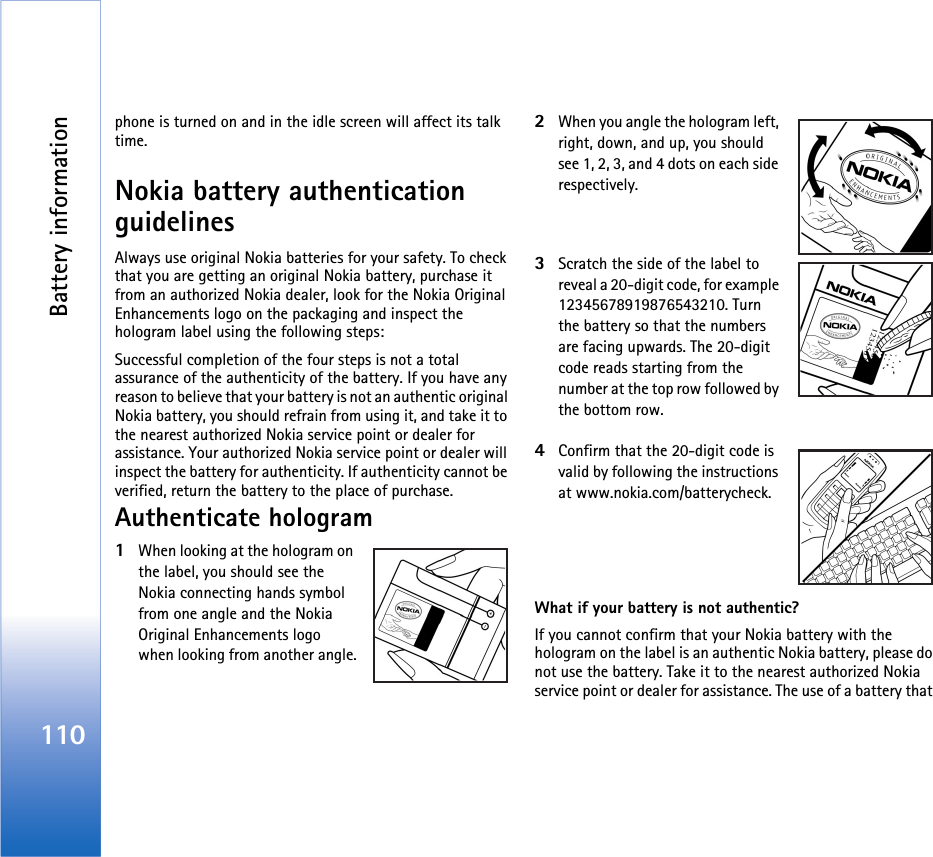Battery information110phone is turned on and in the idle screen will affect its talk time.Nokia battery authentication guidelinesAlways use original Nokia batteries for your safety. To check that you are getting an original Nokia battery, purchase it from an authorized Nokia dealer, look for the Nokia Original Enhancements logo on the packaging and inspect the hologram label using the following steps:Successful completion of the four steps is not a total assurance of the authenticity of the battery. If you have any reason to believe that your battery is not an authentic original Nokia battery, you should refrain from using it, and take it to the nearest authorized Nokia service point or dealer for assistance. Your authorized Nokia service point or dealer will inspect the battery for authenticity. If authenticity cannot be verified, return the battery to the place of purchase.Authenticate hologram1When looking at the hologram on the label, you should see the Nokia connecting hands symbol from one angle and the Nokia Original Enhancements logo when looking from another angle.2When you angle the hologram left, right, down, and up, you should see 1, 2, 3, and 4 dots on each side respectively.3Scratch the side of the label to reveal a 20-digit code, for example 12345678919876543210. Turn the battery so that the numbers are facing upwards. The 20-digit code reads starting from the number at the top row followed by the bottom row.4Confirm that the 20-digit code is valid by following the instructions at www.nokia.com/batterycheck.What if your battery is not authentic?If you cannot confirm that your Nokia battery with the hologram on the label is an authentic Nokia battery, please do not use the battery. Take it to the nearest authorized Nokia service point or dealer for assistance. The use of a battery that 