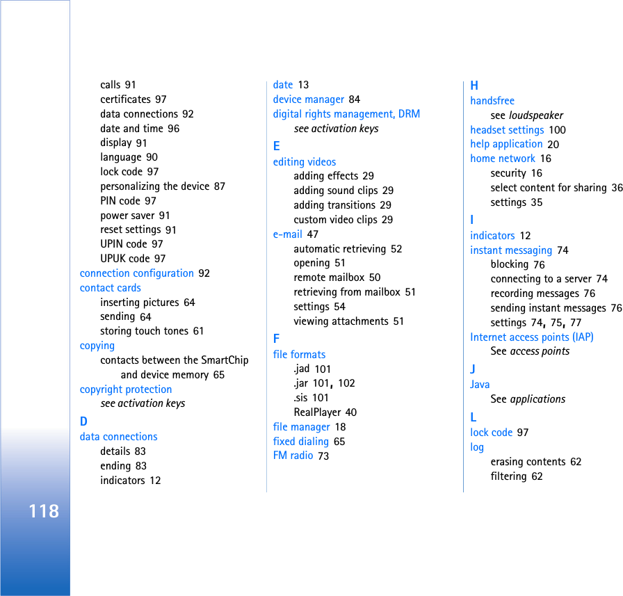 118calls 91certificates 97data connections 92date and time 96display 91language 90lock code 97personalizing the device 87PIN code 97power saver 91reset settings 91UPIN code 97UPUK code 97connection configuration 92contact cardsinserting pictures 64sending 64storing touch tones 61copyingcontacts between the SmartChip and device memory 65copyright protectionsee activation keysDdata connectionsdetails 83ending 83indicators 12date 13device manager 84digital rights management, DRMsee activation keysEediting videosadding effects 29adding sound clips 29adding transitions 29custom video clips 29e-mail 47automatic retrieving 52opening 51remote mailbox 50retrieving from mailbox 51settings 54viewing attachments 51Ffile formats.jad 101.jar 101, 102.sis 101RealPlayer 40file manager 18fixed dialing 65FM radio 73Hhandsfreesee loudspeakerheadset settings 100help application 20home network 16security 16select content for sharing 36settings 35Iindicators 12instant messaging 74blocking 76connecting to a server 74recording messages 76sending instant messages 76settings 74, 75, 77Internet access points (IAP)See access pointsJJavaSee applicationsLlock code 97logerasing contents 62filtering 62