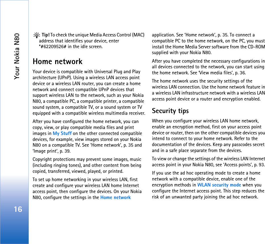 Your Nokia N8016 Tip! To check the unique Media Access Control (MAC) address that identifies your device, enter *#62209526# in the idle screen.Home networkYour device is compatible with Universal Plug and Play architecture (UPnP). Using a wireless LAN access point device or a wireless LAN router, you can create a home network and connect compatible UPnP devices that support wireless LAN to the network, such as your Nokia N80, a compatible PC, a compatible printer, a compatible sound system, a compatible TV, or a sound system or TV equipped with a compatible wireless multimedia receiver.After you have configured the home network, you can copy, view, or play compatible media files and print images in My Stuff on the other connected compatible devices, for example, view images stored on your Nokia N80 on a compatible TV. See ‘Home network’, p. 35 and ‘Image print’, p. 39.Copyright protections may prevent some images, music (including ringing tones), and other content from being copied, transferred, viewed, played, or printed.To set up home networking in your wireless LAN, first create and configure your wireless LAN home Internet access point, then configure the devices. On your Nokia N80, configure the settings in the Home network application. See ‘Home network’, p. 35. To connect a compatible PC to the home network, on the PC, you must install the Home Media Server software from the CD-ROM supplied with your Nokia N80.After you have completed the necessary configurations in all devices connected to the network, you can start using the home network. See ‘View media files’, p. 36.The home network uses the security settings of the wireless LAN connection. Use the home network feature in a wireless LAN infrastructure network with a wireless LAN access point device or a router and encryption enabled.Security tipsWhen you configure your wireless LAN home network, enable an encryption method, first on your access point device or router, then on the other compatible devices you intend to connect to your home network. Refer to the documentation of the devices. Keep any passcodes secret and in a safe place separate from the devices.To view or change the settings of the wireless LAN Internet access point in your Nokia N80, see ‘Access points’, p. 93.If you use the ad hoc operating mode to create a home network with a compatible device, enable one of the encryption methods in WLAN security mode when you configure the Internet access point. This step reduces the risk of an unwanted party joining the ad hoc network.