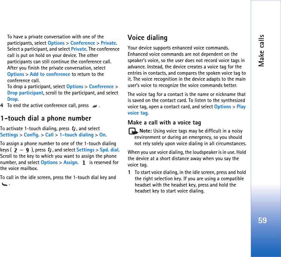 Make calls59To have a private conversation with one of the participants, select Options &gt; Conference &gt; Private. Select a participant, and select Private. The conference call is put on hold on your device. The other participants can still continue the conference call. After you finish the private conversation, select Options &gt; Add to conference to return to the conference call.To drop a participant, select Options &gt; Conference &gt; Drop participant, scroll to the participant, and select Drop. 4To end the active conference call, press  .1-touch dial a phone numberTo activate 1-touch dialing, press  , and select Settings &gt; Config. &gt; Call &gt; 1-touch dialing &gt; On.To assign a phone number to one of the 1-touch dialing keys ( — ), press  , and select Settings &gt; Spd. dial. Scroll to the key to which you want to assign the phone number, and select Options &gt; Assign.   is reserved for the voice mailbox. To call in the idle screen, press the 1-touch dial key and .Voice dialingYour device supports enhanced voice commands. Enhanced voice commands are not dependent on the speaker’s voice, so the user does not record voice tags in advance. Instead, the device creates a voice tag for the entries in contacts, and compares the spoken voice tag to it. The voice recognition in the device adapts to the main user’s voice to recognize the voice commands better.The voice tag for a contact is the name or nickname that is saved on the contact card. To listen to the synthesized voice tag, open a contact card, and select Options &gt; Play voice tag.Make a call with a voice tagNote: Using voice tags may be difficult in a noisy environment or during an emergency, so you should not rely solely upon voice dialing in all circumstances.When you use voice dialing, the loudspeaker is in use. Hold the device at a short distance away when you say the voice tag.1To start voice dialing, in the idle screen, press and hold the right selection key. If you are using a compatible headset with the headset key, press and hold the headset key to start voice dialing.