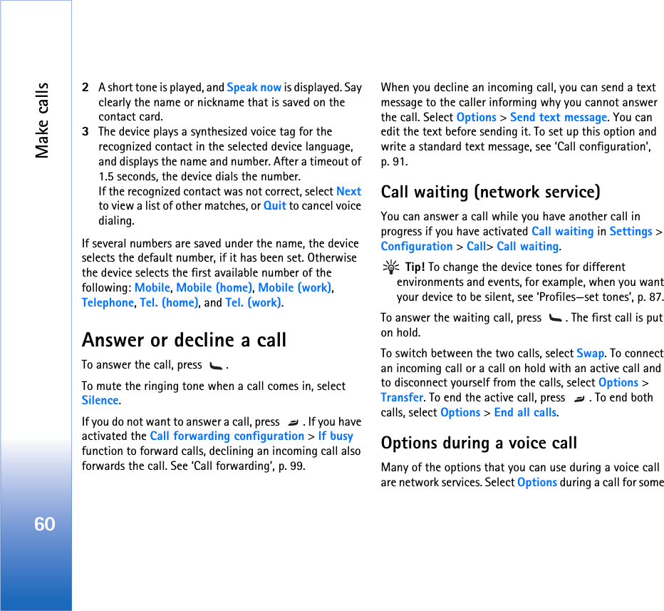 Make calls602A short tone is played, and Speak now is displayed. Say clearly the name or nickname that is saved on the contact card.3The device plays a synthesized voice tag for the recognized contact in the selected device language, and displays the name and number. After a timeout of 1.5 seconds, the device dials the number.If the recognized contact was not correct, select Next to view a list of other matches, or Quit to cancel voice dialing.If several numbers are saved under the name, the device selects the default number, if it has been set. Otherwise the device selects the first available number of the following: Mobile, Mobile (home), Mobile (work), Telephone, Tel. (home), and Tel. (work).Answer or decline a callTo answer the call, press  . To mute the ringing tone when a call comes in, select Silence. If you do not want to answer a call, press  . If you have activated the Call forwarding configuration &gt; If busy function to forward calls, declining an incoming call also forwards the call. See ‘Call forwarding’, p. 99.When you decline an incoming call, you can send a text message to the caller informing why you cannot answer the call. Select Options &gt; Send text message. You can edit the text before sending it. To set up this option and write a standard text message, see ‘Call configuration’, p. 91.Call waiting (network service)You can answer a call while you have another call in progress if you have activated Call waiting in Settings &gt; Configuration &gt; Call&gt; Call waiting. Tip! To change the device tones for different environments and events, for example, when you want your device to be silent, see ‘Profiles—set tones’, p. 87.To answer the waiting call, press  . The first call is put on hold.To switch between the two calls, select Swap. To connect an incoming call or a call on hold with an active call and to disconnect yourself from the calls, select Options &gt; Transfer. To end the active call, press  . To end both calls, select Options &gt; End all calls.Options during a voice callMany of the options that you can use during a voice call are network services. Select Options during a call for some 