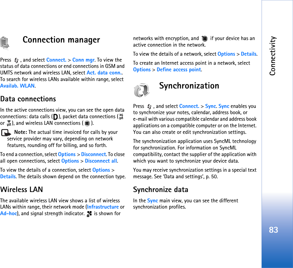 Connectivity83Connection managerPress , and select Connect. &gt; Conn mgr. To view the status of data connections or end connections in GSM and UMTS network and wireless LAN, select Act. data conn.. To search for wireless LANs available within range, select Availab. WLAN.Data connectionsIn the active connections view, you can see the open data connections: data calls ( ), packet data connections (  or  ), and wireless LAN connections ( ). Note: The actual time invoiced for calls by your service provider may vary, depending on network features, rounding off for billing, and so forth.To end a connection, select Options &gt; Disconnect. To close all open connections, select Options &gt; Disconnect all.To view the details of a connection, select Options &gt; Details. The details shown depend on the connection type.Wireless LANThe available wireless LAN view shows a list of wireless LANs within range, their network mode (Infrastructure or Ad-hoc), and signal strength indicator.   is shown for networks with encryption, and   if your device has an active connection in the network.To view the details of a network, select Options &gt; Details.To create an Internet access point in a network, select Options &gt; Define access point.SynchronizationPress , and select Connect. &gt; Sync. Sync enables you to synchronize your notes, calendar, address book, or e-mail with various compatible calendar and address book applications on a compatible computer or on the Internet. You can also create or edit synchronization settings.The synchronization application uses SyncML technology for synchronization. For information on SyncML compatibility, contact the supplier of the application with which you want to synchronize your device data.You may receive synchronization settings in a special text message. See ‘Data and settings’, p. 50.Synchronize dataIn the Sync main view, you can see the different synchronization profiles.