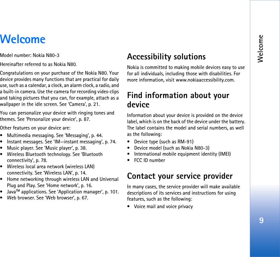 Welcome9WelcomeModel number: Nokia N80-3Hereinafter referred to as Nokia N80.Congratulations on your purchase of the Nokia N80. Your device provides many functions that are practical for daily use, such as a calendar, a clock, an alarm clock, a radio, and a built-in camera. Use the camera for recording video clips and taking pictures that you can, for example, attach as a wallpaper in the idle screen. See ‘Camera’, p. 21.You can personalize your device with ringing tones and themes. See ‘Personalize your device’, p. 87.Other features on your device are:• Multimedia messaging. See ‘Messaging’, p. 44.• Instant messages. See ‘IM—instant messaging’, p. 74.• Music player. See ‘Music player’, p. 38.• Wireless Bluetooth technology. See ‘Bluetooth connectivity’, p. 78.• Wireless local area network (wireless LAN) connectivity. See ‘Wireless LAN’, p. 14.• Home networking through wireless LAN and Universal Plug and Play. See ‘Home network’, p. 16.•JavaTM applications. See ‘Application manager’, p. 101.• Web browser. See ‘Web browser’, p. 67.Accessibility solutionsNokia is committed to making mobile devices easy to use for all individuals, including those with disabilities. For more information, visit www.nokiaaccessibility.com.Find information about your deviceInformation about your device is provided on the device label, which is on the back of the device under the battery. The label contains the model and serial numbers, as well as the following: • Device type (such as RM-91)• Device model (such as Nokia N80-3)• International mobile equipment identity (IMEI)• FCC ID numberContact your service providerIn many cases, the service provider will make available descriptions of its services and instructions for using features, such as the following:• Voice mail and voice privacy