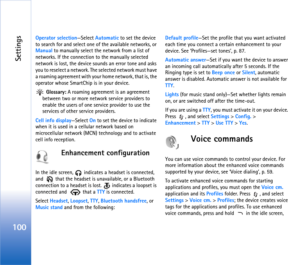 Settings100Operator selection—Select Automatic to set the device to search for and select one of the available networks, or Manual to manually select the network from a list of networks. If the connection to the manually selected network is lost, the device sounds an error tone and asks you to reselect a network. The selected network must have a roaming agreement with your home network, that is, the operator whose SmartChip is in your device. Glossary: A roaming agreement is an agreement between two or more network service providers to enable the users of one service provider to use the services of other service providers.Cell info display—Select On to set the device to indicate when it is used in a cellular network based on microcellular network (MCN) technology and to activate cell info reception.Enhancement configurationIn the idle screen,   indicates a headset is connected, and    that the headset is unavailable, or a Bluetooth connection to a headset is lost.   indicates a loopset is connected and    that a TTY is connected.Select Headset, Loopset, TTY, Bluetooth handsfree, or Music stand and from the following:Default profile—Set the profile that you want activated each time you connect a certain enhancement to your device. See ‘Profiles—set tones’, p. 87. Automatic answer—Set if you want the device to answer an incoming call automatically after 5 seconds. If the Ringing type is set to Beep once or Silent, automatic answer is disabled. Automatic answer is not available for TTY.Lights (for music stand only)—Set whether lights remain on, or are switched off after the time-out.If you are using a TTY, you must activate it on your device. Press  , and select Settings &gt; Config. &gt; Enhancement &gt; TTY &gt; Use TTY &gt; Yes.Voice commandsYou can use voice commands to control your device. For more information about the enhanced voice commands supported by your device, see ‘Voice dialing’, p. 59.To activate enhanced voice commands for starting applications and profiles, you must open the Voice cm. application and its Profiles folder. Press  , and select Settings &gt; Voice cm. &gt; Profiles; the device creates voice tags for the applications and profiles. To use enhanced voice commands, press and hold   in the idle screen, 