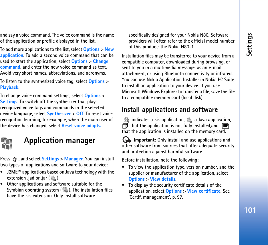 Settings101and say a voice command. The voice command is the name of the application or profile displayed in the list.To add more applications to the list, select Options &gt; New application. To add a second voice command that can be used to start the application, select Options &gt; Change command, and enter the new voice command as text. Avoid very short names, abbreviations, and acronyms.To listen to the synthesized voice tag, select Options &gt; Playback.To change voice command settings, select Options &gt; Settings. To switch off the synthesizer that plays recognized voice tags and commands in the selected device language, select Synthesizer &gt; Off. To reset voice recognition learning, for example, when the main user of the device has changed, select Reset voice adapts..Application managerPress , and select Settings &gt; Manager. You can install two types of applications and software to your device:•J2METM applications based on Java technology with the extension .jad or .jar ( ). • Other applications and software suitable for the Symbian operating system ( ). The installation files have the .sis extension. Only install software specifically designed for your Nokia N80. Software providers will often refer to the official model number of this product: the Nokia N80-1.Installation files may be transferred to your device from a compatible computer, downloaded during browsing, or sent to you in a multimedia message, as an e-mail attachment, or using Bluetooth connectivity or infrared. You can use Nokia Application Installer in Nokia PC Suite to install an application to your device. If you use Microsoft Windows Explorer to transfer a file, save the file to a compatible memory card (local disk).Install applications and software   indicates a .sis application,   a Java application,  that the application is not fully installed,and    that the application is installed on the memory card. Important: Only install and use applications and other software from sources that offer adequate security and protection against harmful software.Before installation, note the following:• To view the application type, version number, and the supplier or manufacturer of the application, select Options &gt; View details.• To display the security certificate details of the application, select Options &gt; View certificate. See ‘Certif. management’, p. 97.