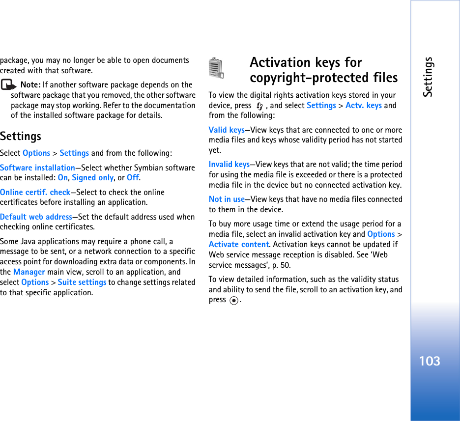 Settings103package, you may no longer be able to open documents created with that software. Note: If another software package depends on the software package that you removed, the other software package may stop working. Refer to the documentation of the installed software package for details.SettingsSelect Options &gt; Settings and from the following:Software installation—Select whether Symbian software can be installed: On, Signed only, or Off.Online certif. check—Select to check the online certificates before installing an application.Default web address—Set the default address used when checking online certificates.Some Java applications may require a phone call, a message to be sent, or a network connection to a specific access point for downloading extra data or components. In the Manager main view, scroll to an application, and select Options &gt; Suite settings to change settings related to that specific application.Activation keys for copyright-protected filesTo view the digital rights activation keys stored in your device, press  , and select Settings &gt; Actv. keys and from the following:Valid keys—View keys that are connected to one or more media files and keys whose validity period has not started yet.Invalid keys—View keys that are not valid; the time period for using the media file is exceeded or there is a protected media file in the device but no connected activation key.Not in use—View keys that have no media files connected to them in the device.To buy more usage time or extend the usage period for a media file, select an invalid activation key and Options &gt; Activate content. Activation keys cannot be updated if Web service message reception is disabled. See ‘Web service messages’, p. 50.To view detailed information, such as the validity status and ability to send the file, scroll to an activation key, and press .