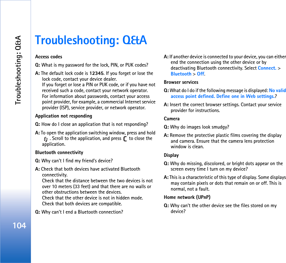 Troubleshooting: Q&amp;A104Troubleshooting: Q&amp;AAccess codesQ: What is my password for the lock, PIN, or PUK codes?A: The default lock code is 12345. If you forget or lose the lock code, contact your device dealer.If you forget or lose a PIN or PUK code, or if you have not received such a code, contact your network operator.For information about passwords, contact your access point provider, for example, a commercial Internet service provider (ISP), service provider, or network operator.Application not respondingQ: How do I close an application that is not responding?A: To open the application switching window, press and hold . Scroll to the application, and press   to close the application.Bluetooth connectivityQ: Why can’t I find my friend’s device?A: Check that both devices have activated Bluetooth connectivity.Check that the distance between the two devices is not over 10 meters (33 feet) and that there are no walls or other obstructions between the devices.Check that the other device is not in hidden mode.Check that both devices are compatible.Q: Why can’t I end a Bluetooth connection?A: If another device is connected to your device, you can either end the connection using the other device or by deactivating Bluetooth connectivity. Select Connect. &gt; Bluetooth &gt; Off.Browser servicesQ: What do I do if the following message is displayed: No valid access point defined. Define one in Web settings.? A: Insert the correct browser settings. Contact your service provider for instructions. CameraQ: Why do images look smudgy?A: Remove the protective plastic films covering the display and camera. Ensure that the camera lens protection window is clean. DisplayQ: Why do missing, discolored, or bright dots appear on the screen every time I turn on my device?A: This is a characteristic of this type of display. Some displays may contain pixels or dots that remain on or off. This is normal, not a fault.Home network (UPnP)Q: Why can’t the other device see the files stored on my device?