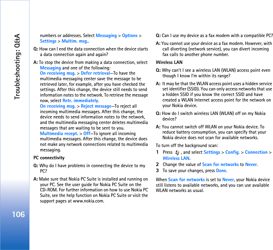Troubleshooting: Q&amp;A106numbers or addresses. Select Messaging &gt; Options &gt; Settings &gt; Multim. msg..Q: How can I end the data connection when the device starts a data connection again and again? A: To stop the device from making a data connection, select Messaging and one of the following:On receiving msg. &gt; Defer retrieval—To have the multimedia messaging center save the message to be retrieved later, for example, after you have checked the settings. After this change, the device still needs to send information notes to the network. To retrieve the message now, select Retr. immediately.On receiving msg. &gt; Reject message—To reject all incoming multimedia messages. After this change, the device needs to send information notes to the network, and the multimedia messaging center deletes multimedia messages that are waiting to be sent to you.Multimedia recept. &gt; Off—To ignore all incoming multimedia messages. After this change, the device does not make any network connections related to multimedia messaging. PC connectivityQ: Why do I have problems in connecting the device to my PC?A: Make sure that Nokia PC Suite is installed and running on your PC. See the user guide for Nokia PC Suite on the CD-ROM. For further information on how to use Nokia PC Suite, see the help function on Nokia PC Suite or visit the support pages at www.nokia.com.Q: Can I use my device as a fax modem with a compatible PC?A: You cannot use your device as a fax modem. However, with call diverting (network service), you can divert incoming fax calls to another phone number.Wireless LANQ: Why can&apos;t I see a wireless LAN (WLAN) access point even though I know I&apos;m within its range?A:  It may be that the WLAN access point uses a hidden service set identifier (SSID). You can only access networks that use a hidden SSID if you know the correct SSID and have created a WLAN Internet access point for the network on your Nokia device.Q: How do I switch wireless LAN (WLAN) off on my Nokia device?A: You cannot switch off WLAN on your Nokia device. To reduce battery consumption, you can specify that your Nokia device does not scan for available networks.To turn off the background scan:1Press  , and select Settings &gt; Config. &gt; Connection &gt; Wireless LAN.2Change the value of Scan for networks to Never.3To save your changes, press Done.When Scan for networks is set to Never, your Nokia device still listens to available networks, and you can use available WLAN networks as usual. 