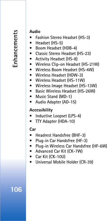 Enhancements106Audio• Fashion Stereo Headset (HS-3)• Headset (HS-5)• Boom Headset (HDB-4)• Classic Stereo Headset (HS-23)• Activity Headset (HS-8)• Wireless Clip-on Headset (HS-21W)• Wireless Boom Headset (HS-4W)• Wireless Headset (HDW-3)• Wireless Headset (HS-11W)• Wireless Image Headset (HS-13W)• Basic Wireless Headset (HS-26W)• Music Stand (MD-1)• Audio Adapter (AD-15)Accessibility• Inductive Loopset (LPS-4)• TTY Adapter (HDA-10)Car• Headrest Handsfree (BHF-3)• Plug-in Car Handsfree (HF-3)• Plug-in Wireless Car Handsfree (HF-6W)• Advanced Car Kit (CK-7W)• Car Kit (CK-10U)• Universal Mobile Holder (CR-39)