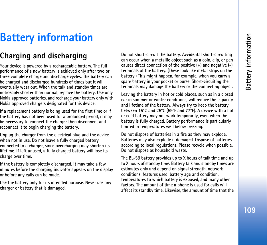 Battery information109Battery informationCharging and dischargingYour device is powered by a rechargeable battery. The full performance of a new battery is achieved only after two or three complete charge and discharge cycles. The battery can be charged and discharged hundreds of times but it will eventually wear out. When the talk and standby times are noticeably shorter than normal, replace the battery. Use only Nokia approved batteries, and recharge your battery only with Nokia approved chargers designated for this device.If a replacement battery is being used for the first time or if the battery has not been used for a prolonged period, it may be necessary to connect the charger then disconnect and reconnect it to begin charging the battery.Unplug the charger from the electrical plug and the device when not in use. Do not leave a fully charged battery connected to a charger, since overcharging may shorten its lifetime. If left unused, a fully charged battery will lose its charge over time.If the battery is completely discharged, it may take a few minutes before the charging indicator appears on the display or before any calls can be made.Use the battery only for its intended purpose. Never use any charger or battery that is damaged.Do not short-circuit the battery. Accidental short-circuiting can occur when a metallic object such as a coin, clip, or pen causes direct connection of the positive (+) and negative (-) terminals of the battery. (These look like metal strips on the battery.) This might happen, for example, when you carry a spare battery in your pocket or purse. Short-circuiting the terminals may damage the battery or the connecting object.Leaving the battery in hot or cold places, such as in a closed car in summer or winter conditions, will reduce the capacity and lifetime of the battery. Always try to keep the battery between 15°C and 25°C (59°F and 77°F). A device with a hot or cold battery may not work temporarily, even when the battery is fully charged. Battery performance is particularly limited in temperatures well below freezing.Do not dispose of batteries in a fire as they may explode. Batteries may also explode if damaged. Dispose of batteries according to local regulations. Please recycle when possible. Do not dispose as household waste.The BL-5B battery provides up to X hours of talk time and up to X hours of standby time. Battery talk and standby times are estimates only and depend on signal strength, network conditions, features used, battery age and condition, temperatures to which battery is exposed, and many other factors. The amount of time a phone is used for calls will affect its standby time. Likewise, the amount of time that the 