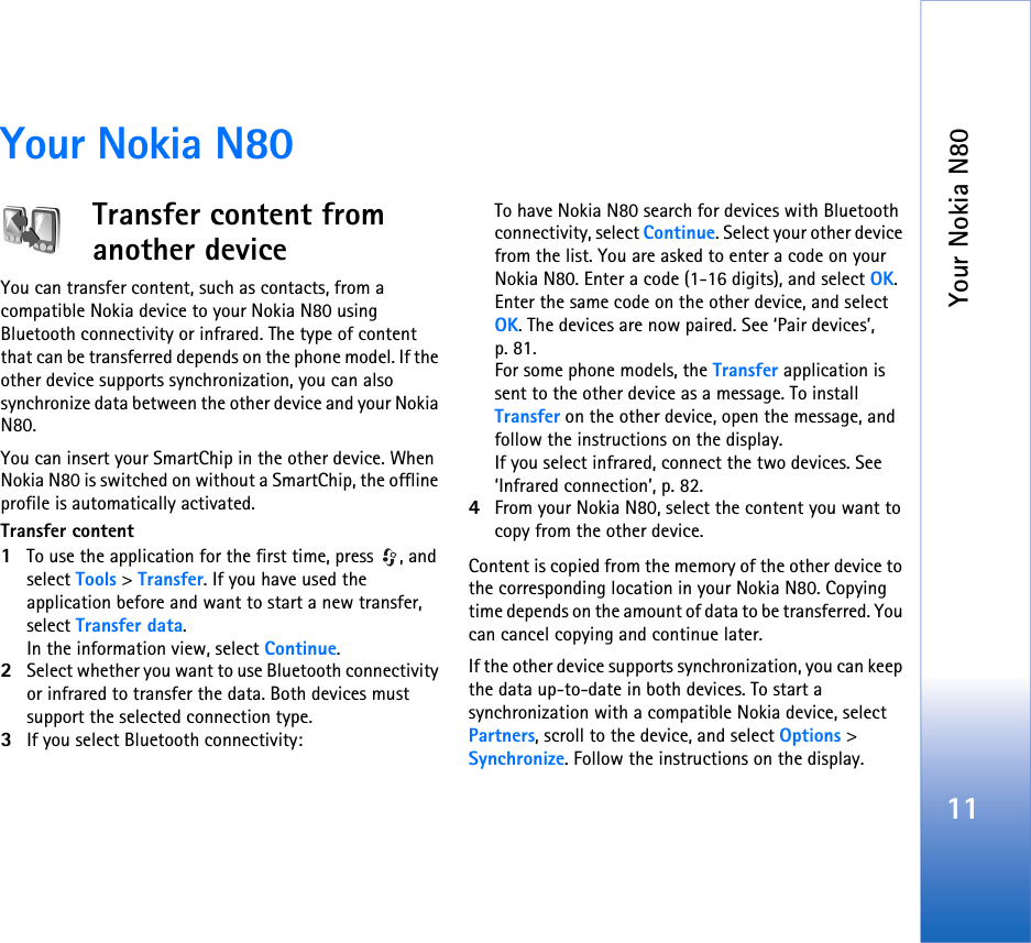 Your Nokia N8011Your Nokia N80Transfer content from another deviceYou can transfer content, such as contacts, from a compatible Nokia device to your Nokia N80 using Bluetooth connectivity or infrared. The type of content that can be transferred depends on the phone model. If the other device supports synchronization, you can also synchronize data between the other device and your Nokia N80.You can insert your SmartChip in the other device. When Nokia N80 is switched on without a SmartChip, the offline profile is automatically activated.Transfer content1To use the application for the first time, press  , and select Tools &gt; Transfer. If you have used the application before and want to start a new transfer, select Transfer data.In the information view, select Continue.2Select whether you want to use Bluetooth connectivity or infrared to transfer the data. Both devices must support the selected connection type.3If you select Bluetooth connectivity:To have Nokia N80 search for devices with Bluetooth connectivity, select Continue. Select your other device from the list. You are asked to enter a code on your Nokia N80. Enter a code (1-16 digits), and select OK. Enter the same code on the other device, and select OK. The devices are now paired. See ‘Pair devices’, p. 81.For some phone models, the Transfer application is sent to the other device as a message. To install Transfer on the other device, open the message, and follow the instructions on the display.If you select infrared, connect the two devices. See ‘Infrared connection’, p. 82.4From your Nokia N80, select the content you want to copy from the other device.Content is copied from the memory of the other device to the corresponding location in your Nokia N80. Copying time depends on the amount of data to be transferred. You can cancel copying and continue later.If the other device supports synchronization, you can keep the data up-to-date in both devices. To start a synchronization with a compatible Nokia device, select Partners, scroll to the device, and select Options &gt; Synchronize. Follow the instructions on the display.