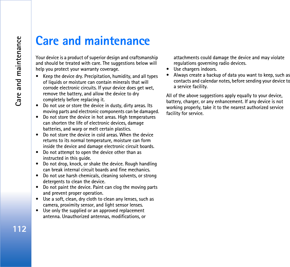 Care and maintenance112Care and maintenanceYour device is a product of superior design and craftsmanship and should be treated with care. The suggestions below will help you protect your warranty coverage.• Keep the device dry. Precipitation, humidity, and all types of liquids or moisture can contain minerals that will corrode electronic circuits. If your device does get wet, remove the battery, and allow the device to dry completely before replacing it.• Do not use or store the device in dusty, dirty areas. Its moving parts and electronic components can be damaged.• Do not store the device in hot areas. High temperatures can shorten the life of electronic devices, damage batteries, and warp or melt certain plastics.• Do not store the device in cold areas. When the device returns to its normal temperature, moisture can form inside the device and damage electronic circuit boards.• Do not attempt to open the device other than as instructed in this guide.• Do not drop, knock, or shake the device. Rough handling can break internal circuit boards and fine mechanics.• Do not use harsh chemicals, cleaning solvents, or strong detergents to clean the device.• Do not paint the device. Paint can clog the moving parts and prevent proper operation.• Use a soft, clean, dry cloth to clean any lenses, such as camera, proximity sensor, and light sensor lenses.• Use only the supplied or an approved replacement antenna. Unauthorized antennas, modifications, or attachments could damage the device and may violate regulations governing radio devices.• Use chargers indoors.• Always create a backup of data you want to keep, such as contacts and calendar notes, before sending your device to a service facility.All of the above suggestions apply equally to your device, battery, charger, or any enhancement. If any device is not working properly, take it to the nearest authorized service facility for service.