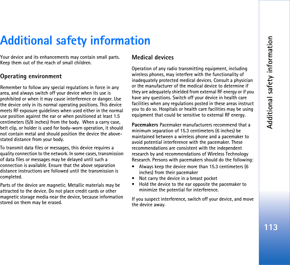 Additional safety information113Additional safety informationYour device and its enhancements may contain small parts. Keep them out of the reach of small children.Operating environmentRemember to follow any special regulations in force in any area, and always switch off your device when its use is prohibited or when it may cause interference or danger. Use the device only in its normal operating positions. This device meets RF exposure guidelines when used either in the normal use position against the ear or when positioned at least 1.5 centimeters (5/8 inches) from the body.  When a carry case, belt clip, or holder is used for body-worn operation, it should not contain metal and should position the device the above-stated distance from your body.To transmit data files or messages, this device requires a quality connection to the network. In some cases, transmission of data files or messages may be delayed until such a connection is available. Ensure that the above separation distance instructions are followed until the transmission is completed.Parts of the device are magnetic. Metallic materials may be attracted to the device. Do not place credit cards or other magnetic storage media near the device, because information stored on them may be erased.Medical devicesOperation of any radio transmitting equipment, including wireless phones, may interfere with the functionality of inadequately protected medical devices. Consult a physician or the manufacturer of the medical device to determine if they are adequately shielded from external RF energy or if you have any questions. Switch off your device in health care facilities when any regulations posted in these areas instruct you to do so. Hospitals or health care facilities may be using equipment that could be sensitive to external RF energy.Pacemakers Pacemaker manufacturers recommend that a minimum separation of 15.3 centimeters (6 inches) be maintained between a wireless phone and a pacemaker to avoid potential interference with the pacemaker. These recommendations are consistent with the independent research by and recommendations of Wireless Technology Research. Persons with pacemakers should do the following:• Always keep the device more than 15.3 centimeters (6 inches) from their pacemaker• Not carry the device in a breast pocket• Hold the device to the ear opposite the pacemaker to minimize the potential for interference.If you suspect interference, switch off your device, and move the device away.