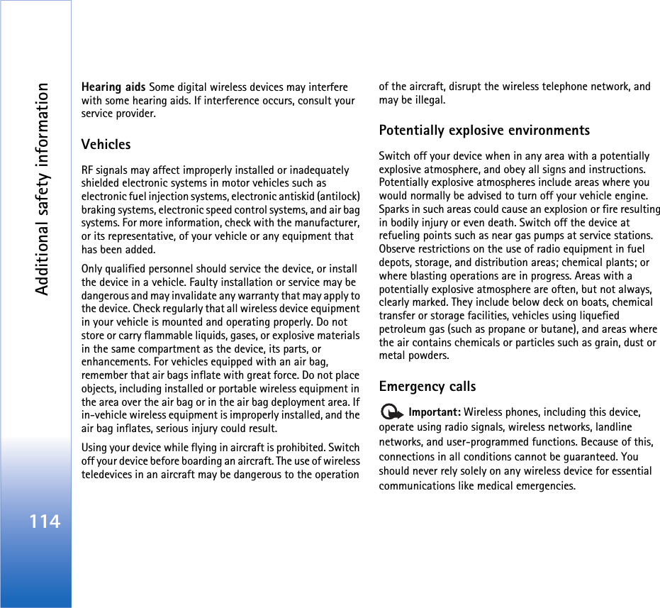 Additional safety information114Hearing aids Some digital wireless devices may interfere with some hearing aids. If interference occurs, consult your service provider.VehiclesRF signals may affect improperly installed or inadequately shielded electronic systems in motor vehicles such as electronic fuel injection systems, electronic antiskid (antilock) braking systems, electronic speed control systems, and air bag systems. For more information, check with the manufacturer, or its representative, of your vehicle or any equipment that has been added.Only qualified personnel should service the device, or install the device in a vehicle. Faulty installation or service may be dangerous and may invalidate any warranty that may apply to the device. Check regularly that all wireless device equipment in your vehicle is mounted and operating properly. Do not store or carry flammable liquids, gases, or explosive materials in the same compartment as the device, its parts, or enhancements. For vehicles equipped with an air bag, remember that air bags inflate with great force. Do not place objects, including installed or portable wireless equipment in the area over the air bag or in the air bag deployment area. If in-vehicle wireless equipment is improperly installed, and the air bag inflates, serious injury could result.Using your device while flying in aircraft is prohibited. Switch off your device before boarding an aircraft. The use of wireless teledevices in an aircraft may be dangerous to the operation of the aircraft, disrupt the wireless telephone network, and may be illegal.Potentially explosive environmentsSwitch off your device when in any area with a potentially explosive atmosphere, and obey all signs and instructions. Potentially explosive atmospheres include areas where you would normally be advised to turn off your vehicle engine. Sparks in such areas could cause an explosion or fire resulting in bodily injury or even death. Switch off the device at refueling points such as near gas pumps at service stations. Observe restrictions on the use of radio equipment in fuel depots, storage, and distribution areas; chemical plants; or where blasting operations are in progress. Areas with a potentially explosive atmosphere are often, but not always, clearly marked. They include below deck on boats, chemical transfer or storage facilities, vehicles using liquefied petroleum gas (such as propane or butane), and areas where the air contains chemicals or particles such as grain, dust or metal powders.Emergency calls Important: Wireless phones, including this device, operate using radio signals, wireless networks, landline networks, and user-programmed functions. Because of this, connections in all conditions cannot be guaranteed. You should never rely solely on any wireless device for essential communications like medical emergencies.
